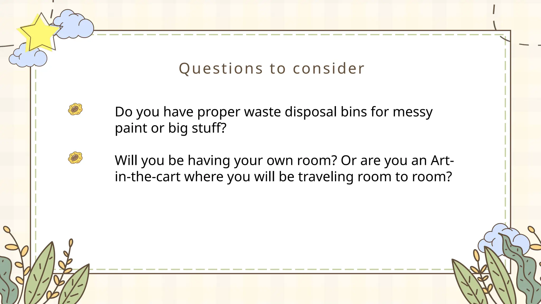 Questions to consider
Do you have proper waste disposal bins for messy
paint or big stuff?
Will you be having your own room? Or are you an Art-
in-the-cart where you will be traveling room to room?
 