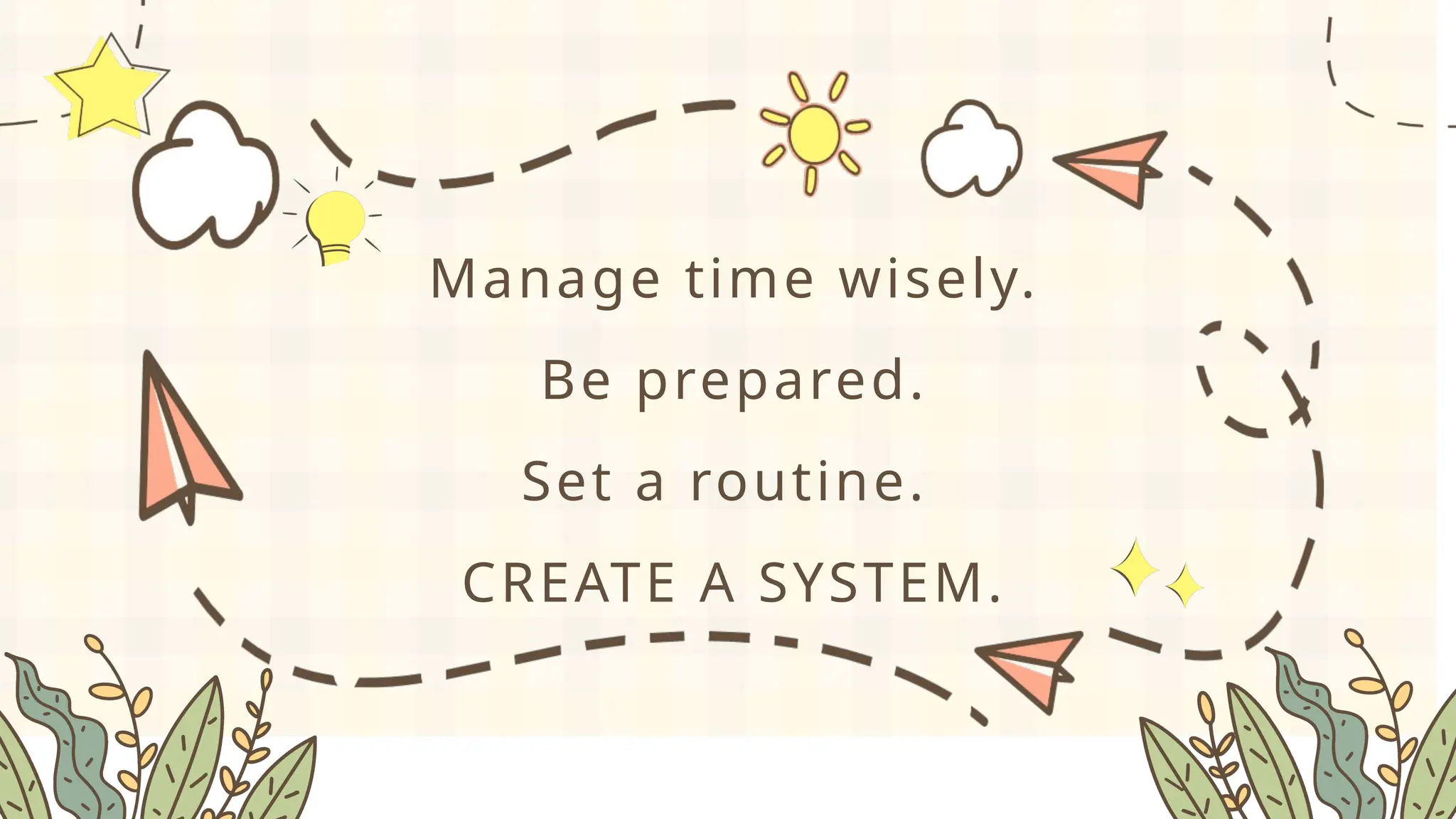 Manage time wisely.
Be prepared.
Set a routine.
CREATE A SYSTEM.
 