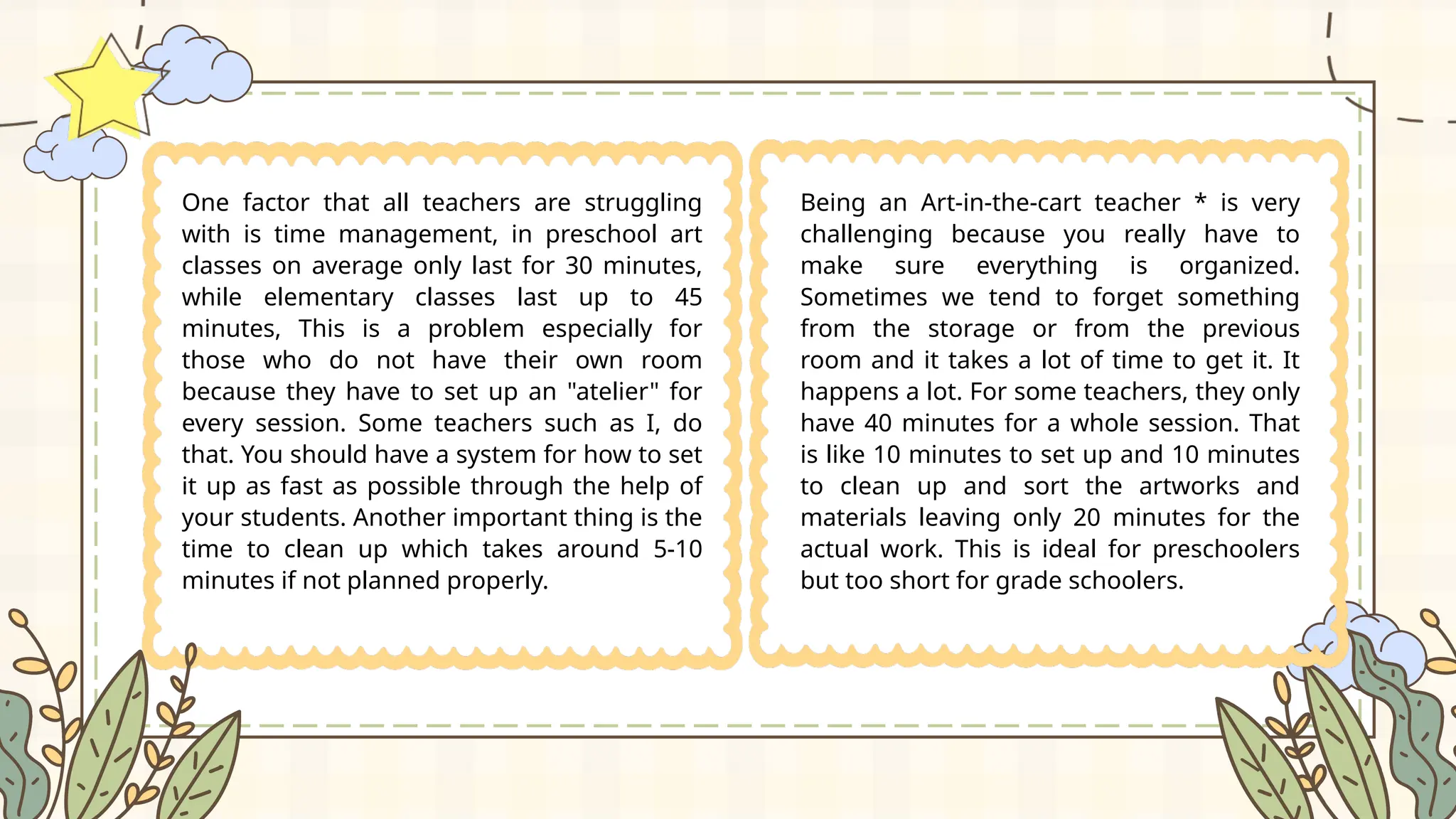 One factor that all teachers are struggling
with is time management, in preschool art
classes on average only last for 30 minutes,
while elementary classes last up to 45
minutes, This is a problem especially for
those who do not have their own room
because they have to set up an "atelier" for
every session. Some teachers such as I, do
that. You should have a system for how to set
it up as fast as possible through the help of
your students. Another important thing is the
time to clean up which takes around 5-10
minutes if not planned properly.
Being an Art-in-the-cart teacher * is very
challenging because you really have to
make sure everything is organized.
Sometimes we tend to forget something
from the storage or from the previous
room and it takes a lot of time to get it. It
happens a lot. For some teachers, they only
have 40 minutes for a whole session. That
is like 10 minutes to set up and 10 minutes
to clean up and sort the artworks and
materials leaving only 20 minutes for the
actual work. This is ideal for preschoolers
but too short for grade schoolers.
 