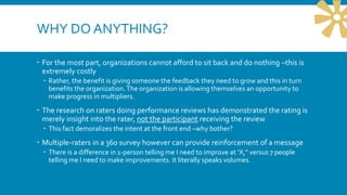 WHY DO ANYTHING?
 For the most part, organizations cannot afford to sit back and do nothing –this is
extremely costly
 Rather, the benefit is giving someone the feedback they need to grow and this in turn
benefits the organization.The organization is allowing themselves an opportunity to
make progress in multipliers.
 The research on raters doing performance reviews has demonstrated the rating is
merely insight into the rater, not the participant receiving the review
 This fact demoralizes the intent at the front end –why bother?
 Multiple-raters in a 360 survey however can provide reinforcement of a message
 There is a difference in 1-person telling me I need to improve at ‘X,” versus 7 people
telling me I need to make improvements. It literally speaks volumes.
 