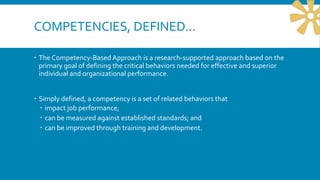 COMPETENCIES, DEFINED…
 The Competency-Based Approach is a research-supported approach based on the
primary goal of defining the critical behaviors needed for effective and superior
individual and organizational performance.
 Simply defined, a competency is a set of related behaviors that
 impact job performance;
 can be measured against established standards; and
 can be improved through training and development.
 
