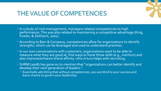 THEVALUE OF COMPETENCIES
 In a study of mid-management, managers related competencies to high
performance.This was also related to maintaining a competitive advantage (King,
Fowler, & Zeithaml, 2001).
 According to Bain & Company, competencies allow for organizations to identify
strengths, which can be leveraged and used to understand priorities.
 In our own conversations with customers, organizations want to be able to
measure what they are good at, find ways to hone those skills (e.g., mentors) and
also improve/enhance brand affinity –this in turn helps with recruiting.
 SHRM (2008) has gone on to mention that “organizations can better identify and
develop their next generation of leaders.”
 Essentially admitting that without competencies, you are blind to your success and
leave chance to govern your leadership.
 