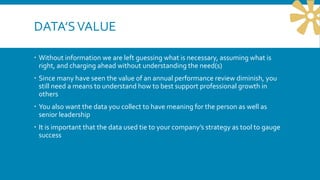 DATA’SVALUE
 Without information we are left guessing what is necessary, assuming what is
right, and charging ahead without understanding the need(s)
 Since many have seen the value of an annual performance review diminish, you
still need a means to understand how to best support professional growth in
others
 You also want the data you collect to have meaning for the person as well as
senior leadership
 It is important that the data used tie to your company’s strategy as tool to gauge
success
 