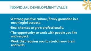 INDIVIDUAL DEVELOPMENTVALUE:
A strong positive culture, firmly grounded in a
meaningful purpose.
Real chances to grow professionally.
The opportunity to work with people you like
and respect.
Work that requires you to stretch your brain
and skills.
 
