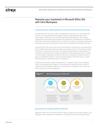 1
White Paper | Maximize your investment in Microsoft Office 365 with Citrix Workspace
Citrix.com
Maximize your investment in Microsoft Office 365
with Citrix Workspace
Accelerate migration, simplify maintenance, and improve user productivity and security
Microsoft Office 365 has much to offer for organizations of all sizes. For IT, the cloud-based
solution can increase flexibility, reduce capital costs and simplify administration. Users
gain anywhere, anytime access to the Office applications they depend on, with enhanced
collaboration and document synchronization across platforms. Citrix Workspace complements
Office 365 by solving the challenges that can come with its adoption and ongoing management
to help you maximize the value of your move to the cloud-based Microsoft productivity suite.
Introducing Office 365 cloud services into existing enterprise infrastructure raises questions on
how to handle authorization and access while ensuring data security. IT now needs a strategy
to keep users productive if their branch loses network connectivity to the cloud. Additional
expectations and requirements include ensuring the same high-quality experience on mobile
as on the desktop, supporting user devices of all kinds, and meeting the unique demands of
apps such as Skype for Business. The more frequent updates in Office 365 call for a simple,
efficient approach to application lifecycle management.
Realizing the full benefits of Office 365 depends on IT’s ability to address these challenges
simply and comprehensively. Together, Citrix and Microsoft enable enterprises to deliver a
superior Office 365 employee experience across any device, any platform, and any use case
with increased security and management.
Best practices for successful migration to Office 365
Migration to Office 365 is often one of the first steps in a digital transformation strategy. Citrix
Workspace offers comprehensive capabilities to facilitate this initiative by integrating cloud,
Boost workforce
productivity
Faster migration &
easier maintenance
1 Accelerate deployment
by solving complex
SSO setup issues with
ADFS and simplify on
going maintenance
for native Office Apps
Improved
security
2 Enable multi-factor
auth & conditional
access based on
location, device, user
or network type
3 Simplified SSO
experience for all
users, securely share
files with anyone
Figure 1 Why Citrix Workspace and Office 365
 
