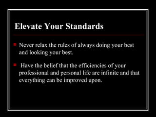 Elevate Your Standards Never relax the rules of always doing your best and looking your best. Have the belief that the efficiencies of your professional and personal life are infinite and that everything can be improved upon.  