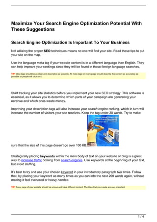 Maximize Your Search Engine Optimization Potential With
These Suggestions

Search Engine Optimization Is Important To Your Business
Not utilizing the proper SEO techniques means no one will find your site. Read these tips to put
your site on the map.

Use the language meta tag if your website content is in a different language than English. They
can help improve your rankings since they will be found in those foreign language searches.

TIP! Meta tags should be as clear and descriptive as possible. All meta tags on every page should describe the content as accurately as
possible so people will click on it.




Start tracking your site statistics before you implement your new SEO strategy. This software is
essential, as it allows you to determine which parts of your campaign are generating your
revenue and which ones waste money.

Improving your description tags will also increase your search engine ranking, which in turn will
increase the number of visitors your site receives. Keep the tag under 30 words. Try to make




sure that the size of this page doesn’t go over 100 KB.


Strategically placing keywords within the main body of text on your website or blog is a great
way to increase traffic coming from search engines. Use keywords at the beginning of your text,
but avoid stuffing.

It’s best to try and use your chosen keyword in your introductory paragraph two times. Follow
that, by placing your keyword as many times as you can into the next 200 words again, without
making it feel overused or heavy-handed.

TIP! Every page of your website should be unique and have different content. The titles that you create are very important.




                                                                                                                                      1/4
 