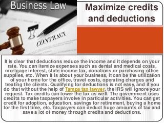 It is clear that deductions reduce the income and it depends on your
rate. You can itemize expenses such as dental and medical costs,
mortgage interest, state income tax, donations or purchasing office
supplies, etc. When it is about your business, it can be the utilization
of your home for the office, travel costs, operating charges and
treating the clients. Qualifying for deductions is not easy, and if you
do that without the help of Tampa tax lawyer, the IRS will ignore your
request. Tax credits can lower the tax as well. The government uses
credits to make taxpayers involve in particular activities. You can get
credit for adoption, education, savings for retirement, buying a home
for the first time, etc. Taxpayers can deduct huge amounts of tax and
save a lot of money through credits and deductions.
Maximize credits
and deductions
 