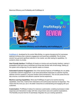 Maximize Efficiency and Profitability with ProfitReply AI
ProfitReply AI, developed by the vendor Mike McKay, is a game-changing tool for businesses
seeking to enhance their customer engagement and boost their profitability. This AI-driven
solution has garnered significant attention in the market, and after testing its capabilities, I'm
excited to share my review.
User-Friendly Interface: ProfitReply AI boasts an intuitive and user-friendly interface, making it
accessible to both tech-savvy individuals and those less familiar with AI technology. Setting up
the system and configuring it to your specific needs is a breeze.
Automated Customer Engagement: One of the standout features of ProfitReply AI is its ability
to automate customer engagement. It can send personalized responses to customer inquiries,
address common questions, and even handle routine transactions. This not only saves time but
also ensures a consistent and efficient customer service experience.
Machine Learning Capabilities: What sets ProfitReply AI apart is its machine learning
capabilities. Over time, it learns from interactions and continuously improves its responses. This
means that the more you use it, the better it becomes at understanding and engaging with your
customers.
Customization: ProfitReply AI allows for extensive customization, enabling businesses to tailor
responses and interactions to align with their unique brand voice and customer expectations.
This flexibility ensures that the AI seamlessly integrates into your existing operations.
 