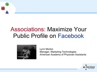 Associations:  Maximize Your Public Profile on  Facebook Lynn Morton Manager, Marketing Technologies American Academy of Physician Assistants 