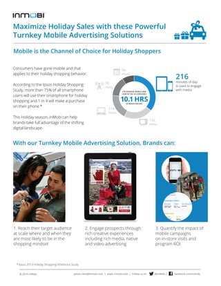 Maximize Holiday Sales with these Powerful 
Turnkey Mobile Advertising Solutions 
Mobile is the Channel of Choice for Holiday Shoppers 
Consumers have gone mobile and that 
applies to their holiday shopping behavior. 
According to the Ipsos Holiday Shopping 
Study, more than 75% of all smartphone 
users will use their smartphone for holiday 
shopping and 1 in 4 will make a purchase 
on their phone.* 
This Holiday season, InMobi can help 
brands take full advantage of the shifting 
digital landscape. 
132 
mins. 
90 
mins. 
114 
mins. 
56 
mins. 
With our Turnkey Mobile Advertising Solution, Brands can: 
1. Reach their target audience 
at scale where and when they 
are most likely to be in the 
shopping mindset 
* Ipsos 2013 Holiday Shopping Intentions Study 
2. Engage prospects through 
rich creative experiences 
including rich media, native 
and video advertising 
216 
minutes of day 
is used to engage 
with media 
3. Quantify the impact of 
mobile campaigns 
on in-store visits and 
program ROI 
james.riess@inmobi.com | www. inmobi.com | Follow us on @InMobi © 2014 InMobi | facebook.com/inmobi 
 