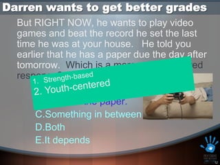 Darren wants to get better grades
  But RIGHT NOW, he wants to play video
  games and beat the record he set the last
  time he was at your house. He told you
  earlier that he has a paper due the day after
  tomorrow. Which is a more youth centered
  response?
       A.Play video games.
       B.Work on the paper.
       C.Something in between
       D.Both
       E.It depends

                                                  12
 