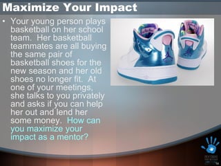 Maximize Your Impact
• Your young person plays
  basketball on her school
  team. Her basketball
  teammates are all buying
  the same pair of
  basketball shoes for the
  new season and her old
  shoes no longer fit. At
  one of your meetings,
  she talks to you privately
  and asks if you can help
  her out and lend her
  some money. How can
  you maximize your
  impact as a mentor?

                               14
 