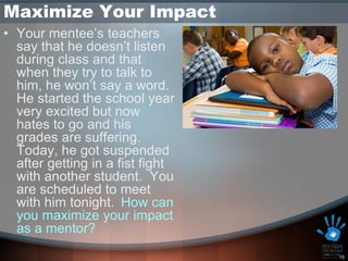 Maximize Your Impact
• Your mentee’s teachers
  say that he doesn’t listen
  during class and that
  when they try to talk to
  him, he won’t say a word.
  He started the school year
  very excited but now
  hates to go and his
  grades are suffering.
  Today, he got suspended
  after getting in a fist fight
  with another student. You
  are scheduled to meet
  with him tonight. How can
  you maximize your impact
  as a mentor?
                                  15
 