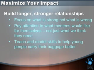 Maximize Your Impact

 Build longer, stronger relationships
   • Focus on what is strong not what is wrong
   • Pay attention to what mentees would like
     for themselves – not just what we think
     they need
   • Teach and model skills to help young
     people carry their baggage better




                                             16
 