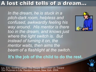 A lost child tells of a dream…
     In the dream, he is stuck in a
     pitch-dark room, helpless and
     confused, awkwardly feeling his
     way around. His mentor is there
     too in the dream, and knows just
     where the light switch is. But
     instead of turning it on, the
     mentor waits, then aims the
     beam of a flashlight at the switch.
      It’s the job of the child to do the rest.

Liu, Eric; Guiding Lights: The People Who Lead Us Toward
Our Purpose in Life, Random House, New York, 2004.         17
 