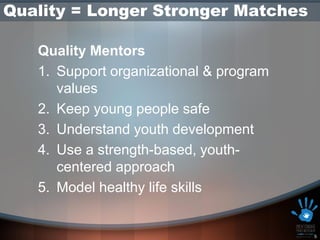 Quality = Longer Stronger Matches

   Quality Mentors
   1. Support organizational & program
      values
   2. Keep young people safe
   3. Understand youth development
   4. Use a strength-based, youth-
      centered approach
   5. Model healthy life skills


                                         5
 