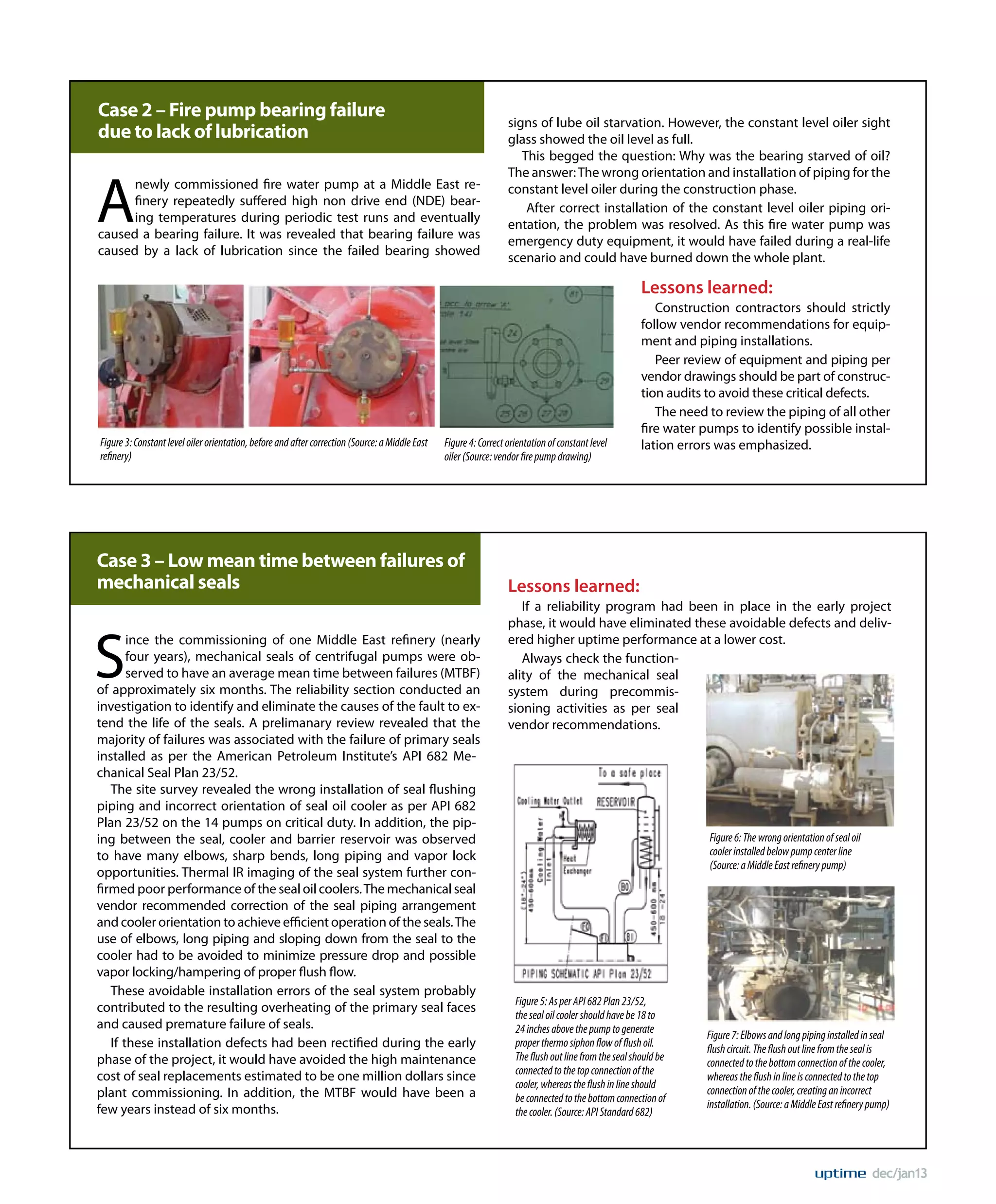 Case 2 – Fire pump bearing failure
due to lack of lubrication

A

newly commissioned fire water pump at a Middle East refinery repeatedly suffered high non drive end (NDE) bearing temperatures during periodic test runs and eventually
caused a bearing failure. It was revealed that bearing failure was
caused by a lack of lubrication since the failed bearing showed

signs of lube oil starvation. However, the constant level oiler sight
glass showed the oil level as full.
This begged the question: Why was the bearing starved of oil?
The answer: The wrong orientation and installation of piping for the
constant level oiler during the construction phase.
After correct installation of the constant level oiler piping orientation, the problem was resolved. As this fire water pump was
emergency duty equipment, it would have failed during a real-life
scenario and could have burned down the whole plant.

Lessons learned:

Figure 3: Constant level oiler orientation, before and after correction (Source: a Middle East
refinery)

Figure 4: Correct orientation of constant level
oiler (Source: vendor fire pump drawing)

Case 3 – Low mean time between failures of
mechanical seals

S

ince the commissioning of one Middle East refinery (nearly
four years), mechanical seals of centrifugal pumps were observed to have an average mean time between failures (MTBF)
of approximately six months. The reliability section conducted an
investigation to identify and eliminate the causes of the fault to extend the life of the seals. A prelimanary review revealed that the
majority of failures was associated with the failure of primary seals
installed as per the American Petroleum Institute’s API 682 Mechanical Seal Plan 23/52.
The site survey revealed the wrong installation of seal flushing
piping and incorrect orientation of seal oil cooler as per API 682
Plan 23/52 on the 14 pumps on critical duty. In addition, the piping between the seal, cooler and barrier reservoir was observed
to have many elbows, sharp bends, long piping and vapor lock
opportunities. Thermal IR imaging of the seal system further confirmed poor performance of the seal oil coolers. The mechanical seal
vendor recommended correction of the seal piping arrangement
and cooler orientation to achieve efficient operation of the seals. The
use of elbows, long piping and sloping down from the seal to the
cooler had to be avoided to minimize pressure drop and possible
vapor locking/hampering of proper flush flow.
These avoidable installation errors of the seal system probably
contributed to the resulting overheating of the primary seal faces
and caused premature failure of seals.
If these installation defects had been rectified during the early
phase of the project, it would have avoided the high maintenance
cost of seal replacements estimated to be one million dollars since
plant commissioning. In addition, the MTBF would have been a
few years instead of six months.

Construction contractors should strictly
follow vendor recommendations for equipment and piping installations.
Peer review of equipment and piping per
vendor drawings should be part of construction audits to avoid these critical defects.
The need to review the piping of all other
fire water pumps to identify possible installation errors was emphasized.

Lessons learned:
If a reliability program had been in place in the early project
phase, it would have eliminated these avoidable defects and delivered higher uptime performance at a lower cost.
Always check the functionality of the mechanical seal
system during precommissioning activities as per seal
vendor recommendations.

Figure 6: The wrong orientation of seal oil
cooler installed below pump center line
(Source: a Middle East refinery pump)

Figure 5: As per API 682 Plan 23/52,
the seal oil cooler should have be 18 to
24 inches above the pump to generate
proper thermo siphon flow of flush oil.
The flush out line from the seal should be
connected to the top connection of the
cooler, whereas the flush in line should
be connected to the bottom connection of
the cooler. (Source: API Standard 682)

Figure 7: Elbows and long piping installed in seal
flush circuit. The flush out line from the seal is
connected to the bottom connection of the cooler,
whereas the flush in line is connected to the top
connection of the cooler, creating an incorrect
installation. (Source: a Middle East refinery pump)

dec/jan13

 