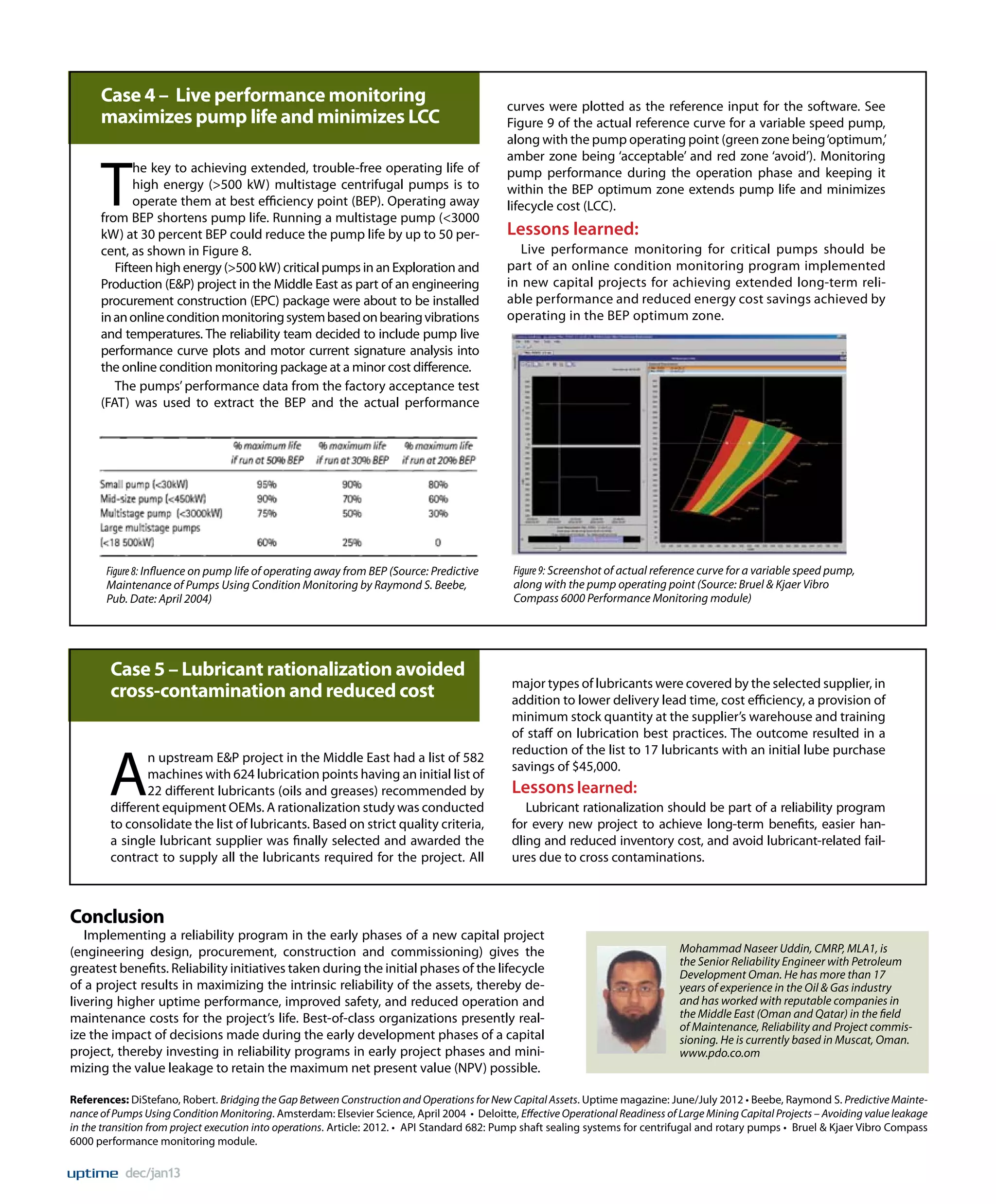 Case 4 – Live performance monitoring
maximizes pump life and minimizes LCC

T

he key to achieving extended, trouble-free operating life of
high energy (>500 kW) multistage centrifugal pumps is to
operate them at best efficiency point (BEP). Operating away
from BEP shortens pump life. Running a multistage pump (<3000
kW) at 30 percent BEP could reduce the pump life by up to 50 percent, as shown in Figure 8.
Fifteen high energy (>500 kW) critical pumps in an Exploration and
Production (E&P) project in the Middle East as part of an engineering
procurement construction (EPC) package were about to be installed
in an online condition monitoring system based on bearing vibrations
and temperatures. The reliability team decided to include pump live
performance curve plots and motor current signature analysis into
the online condition monitoring package at a minor cost difference.
The pumps’ performance data from the factory acceptance test
(FAT) was used to extract the BEP and the actual performance

Figure 8: Influence on pump life of operating away from BEP (Source: Predictive
Maintenance of Pumps Using Condition Monitoring by Raymond S. Beebe,
Pub. Date: April 2004)

Case 5 – Lubricant rationalization avoided
cross-contamination and reduced cost

A

n upstream E&P project in the Middle East had a list of 582
machines with 624 lubrication points having an initial list of
22 different lubricants (oils and greases) recommended by
different equipment OEMs. A rationalization study was conducted
to consolidate the list of lubricants. Based on strict quality criteria,
a single lubricant supplier was finally selected and awarded the
contract to supply all the lubricants required for the project. All

curves were plotted as the reference input for the software. See
Figure 9 of the actual reference curve for a variable speed pump,
along with the pump operating point (green zone being ‘optimum,’
amber zone being ‘acceptable’ and red zone ‘avoid’). Monitoring
pump performance during the operation phase and keeping it
within the BEP optimum zone extends pump life and minimizes
lifecycle cost (LCC).

Lessons learned:
Live performance monitoring for critical pumps should be
part of an online condition monitoring program implemented
in new capital projects for achieving extended long-term reliable performance and reduced energy cost savings achieved by
operating in the BEP optimum zone.

Figure 9: Screenshot of actual reference curve for a variable speed pump,
along with the pump operating point (Source: Bruel & Kjaer Vibro
Compass 6000 Performance Monitoring module)

major types of lubricants were covered by the selected supplier, in
addition to lower delivery lead time, cost efficiency, a provision of
minimum stock quantity at the supplier’s warehouse and training
of staff on lubrication best practices. The outcome resulted in a
reduction of the list to 17 lubricants with an initial lube purchase
savings of $45,000.

Lessons learned:
Lubricant rationalization should be part of a reliability program
for every new project to achieve long-term benefits, easier handling and reduced inventory cost, and avoid lubricant-related failures due to cross contaminations.

Conclusion

Implementing a reliability program in the early phases of a new capital project
(engineering design, procurement, construction and commissioning) gives the
greatest benefits. Reliability initiatives taken during the initial phases of the lifecycle
of a project results in maximizing the intrinsic reliability of the assets, thereby delivering higher uptime performance, improved safety, and reduced operation and
maintenance costs for the project’s life. Best-of-class organizations presently realize the impact of decisions made during the early development phases of a capital
project, thereby investing in reliability programs in early project phases and minimizing the value leakage to retain the maximum net present value (NPV) possible.

Mohammad Naseer Uddin, CMRP, MLA1, is
the Senior Reliability Engineer with Petroleum
Development Oman. He has more than 17
years of experience in the Oil & Gas industry
and has worked with reputable companies in
the Middle East (Oman and Qatar) in the field
of Maintenance, Reliability and Project commissioning. He is currently based in Muscat, Oman.
www.pdo.co.om

References: DiStefano, Robert. Bridging the Gap Between Construction and Operations for New Capital Assets. Uptime magazine: June/July 2012 • Beebe, Raymond S. Predictive Maintenance of Pumps Using Condition Monitoring. Amsterdam: Elsevier Science, April 2004 • Deloitte, Effective Operational Readiness of Large Mining Capital Projects – Avoiding value leakage
in the transition from project execution into operations. Article: 2012. • API Standard 682: Pump shaft sealing systems for centrifugal and rotary pumps • Bruel & Kjaer Vibro Compass
6000 performance monitoring module.

dec/jan13

 