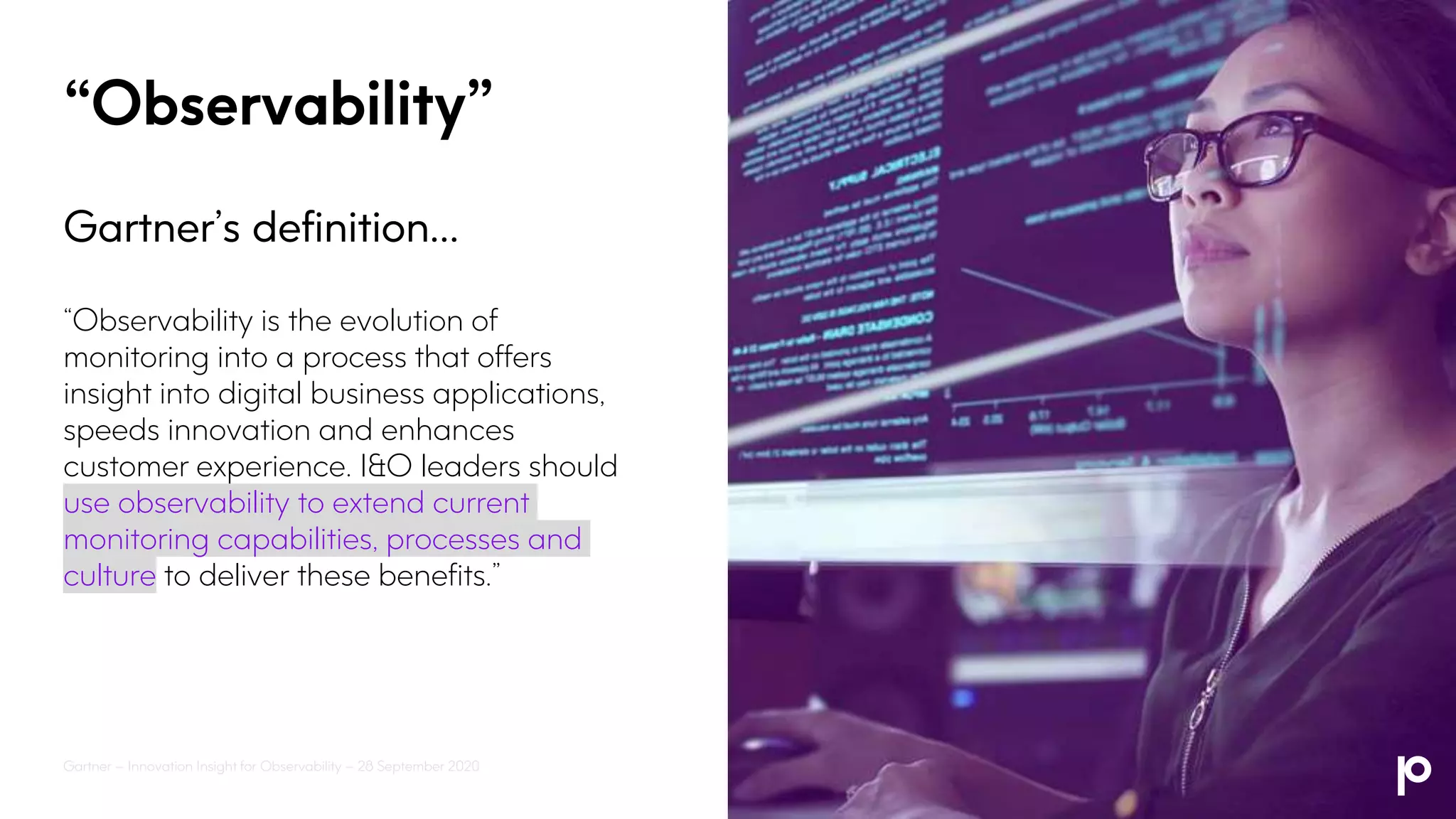 “Observability”
Gartner’s definition…
“Observability is the evolution of
monitoring into a process that offers
insight into digital business applications,
speeds innovation and enhances
customer experience. I&O leaders should
use observability to extend current
monitoring capabilities, processes and
culture to deliver these benefits.”
Gartner – Innovation Insight for Observability – 28 September 2020
 
