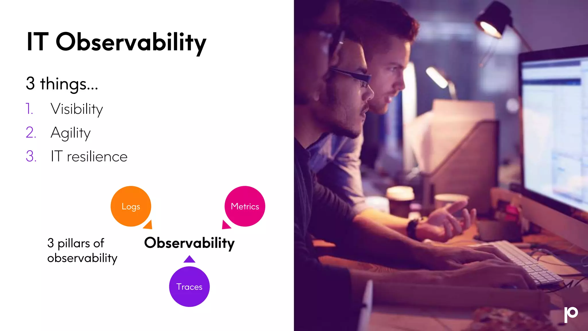 IT Observability
3 things…
1. Visibility
2. Agility
3. IT resilience
3 pillars of
observability
Logs Metrics
Traces
Observability
 