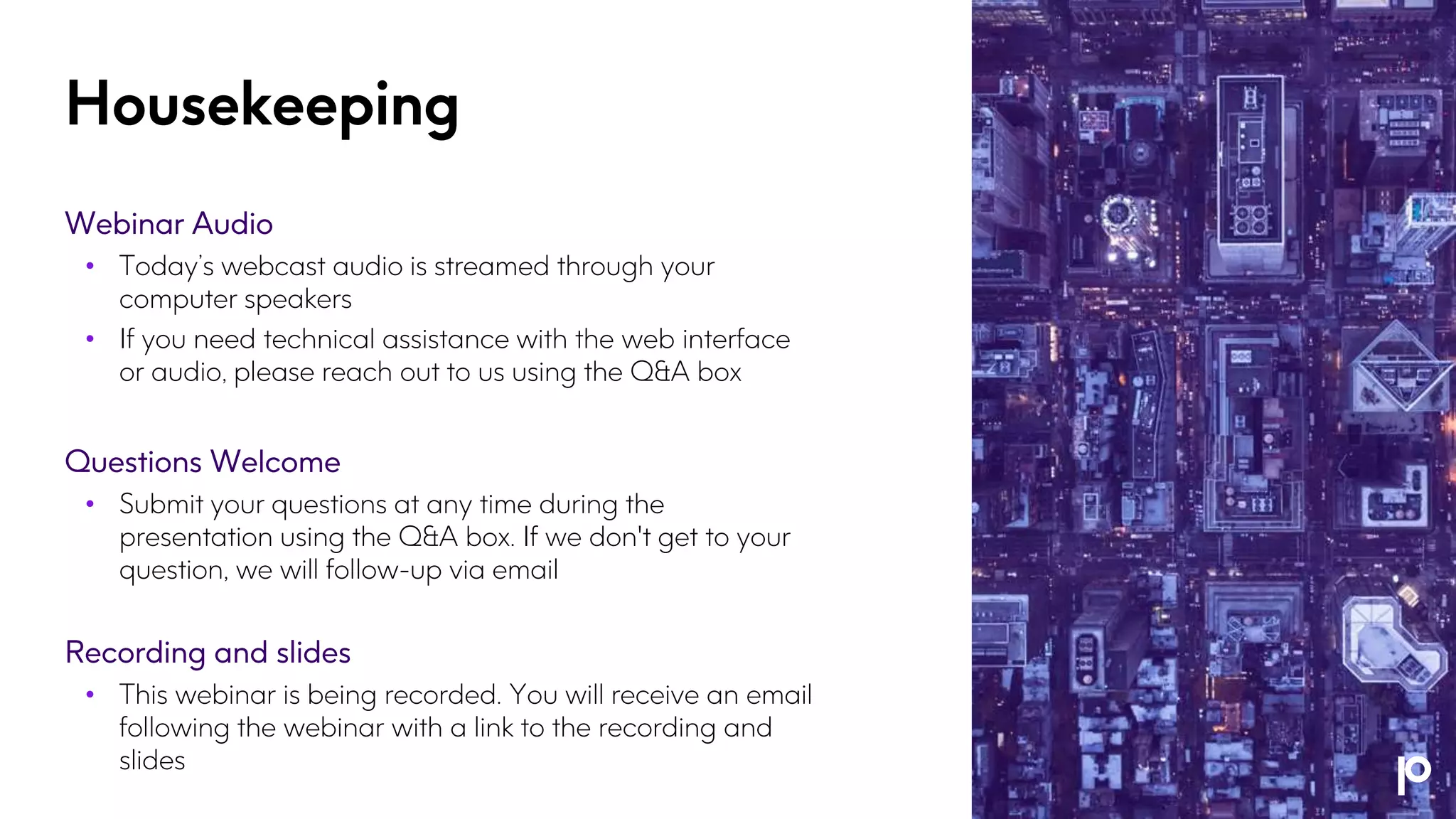 Housekeeping
Webinar Audio
• Today’s webcast audio is streamed through your
computer speakers
• If you need technical assistance with the web interface
or audio, please reach out to us using the Q&A box
Questions Welcome
• Submit your questions at any time during the
presentation using the Q&A box. If we don't get to your
question, we will follow-up via email
Recording and slides
• This webinar is being recorded. You will receive an email
following the webinar with a link to the recording and
slides
 
