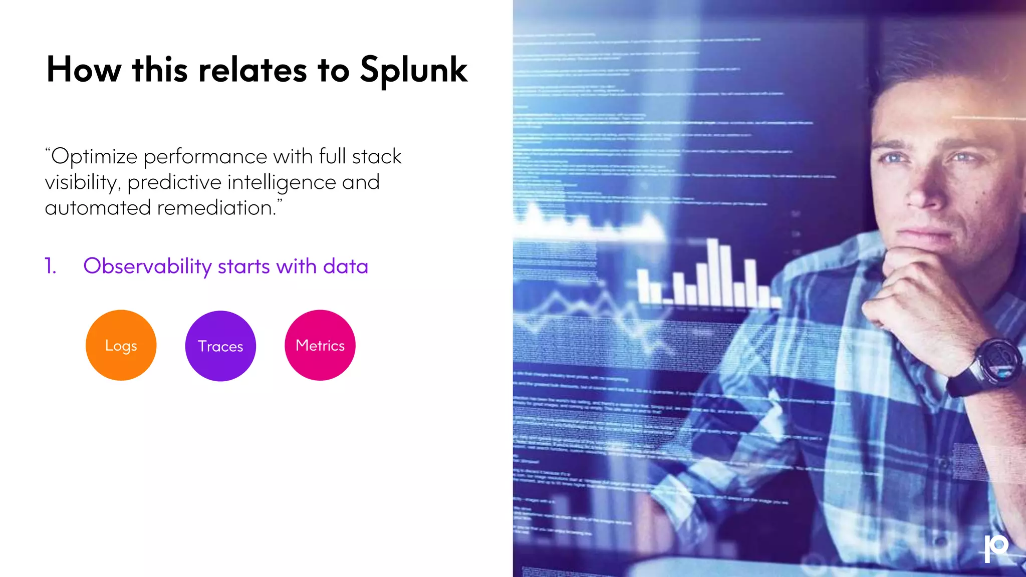 “Optimize performance with full stack
visibility, predictive intelligence and
automated remediation.”
1. Observability starts with data
Logs Metrics
Traces
How this relates to Splunk
 