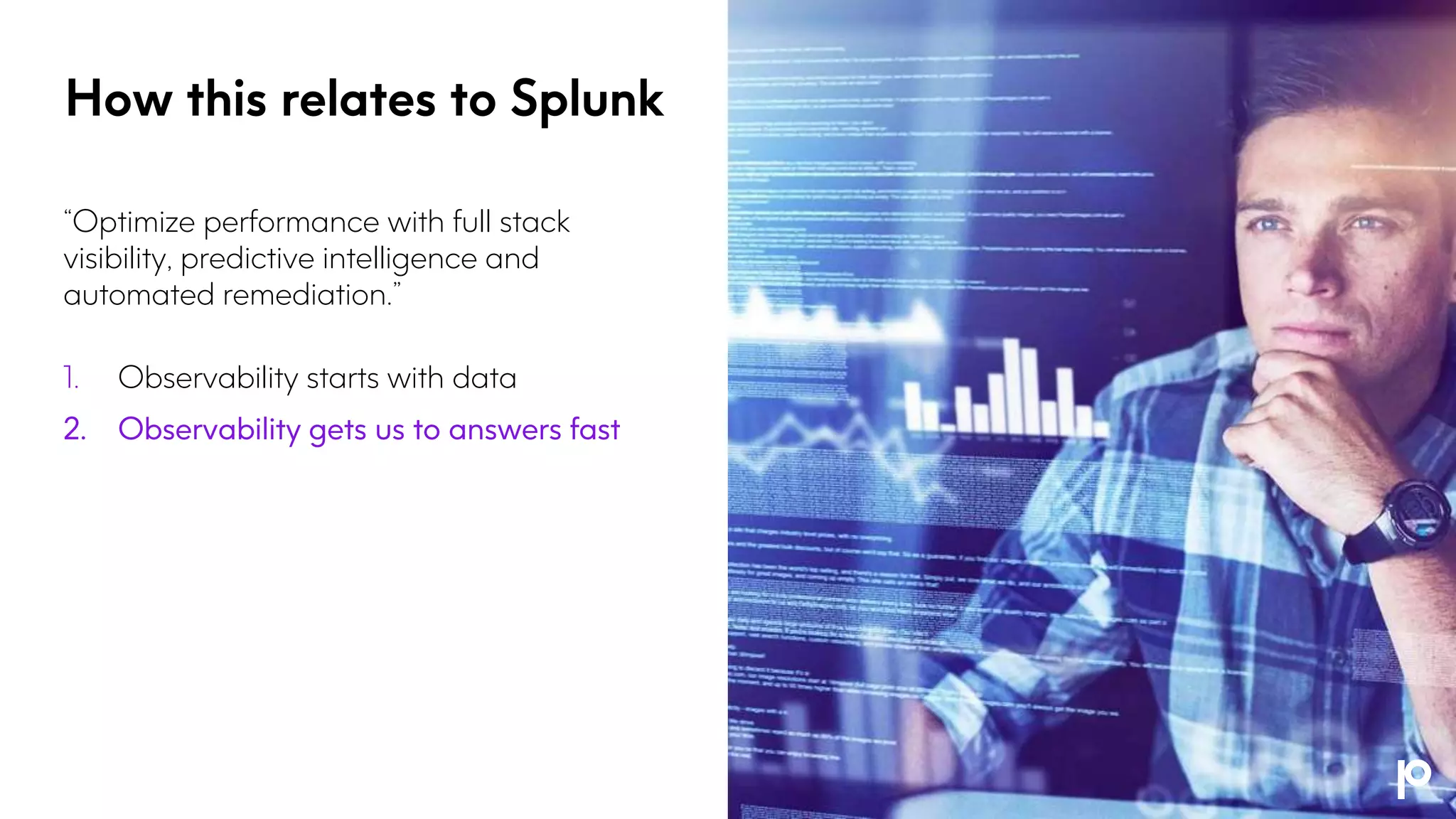 “Optimize performance with full stack
visibility, predictive intelligence and
automated remediation.”
1. Observability starts with data
2. Observability gets us to answers fast
How this relates to Splunk
 