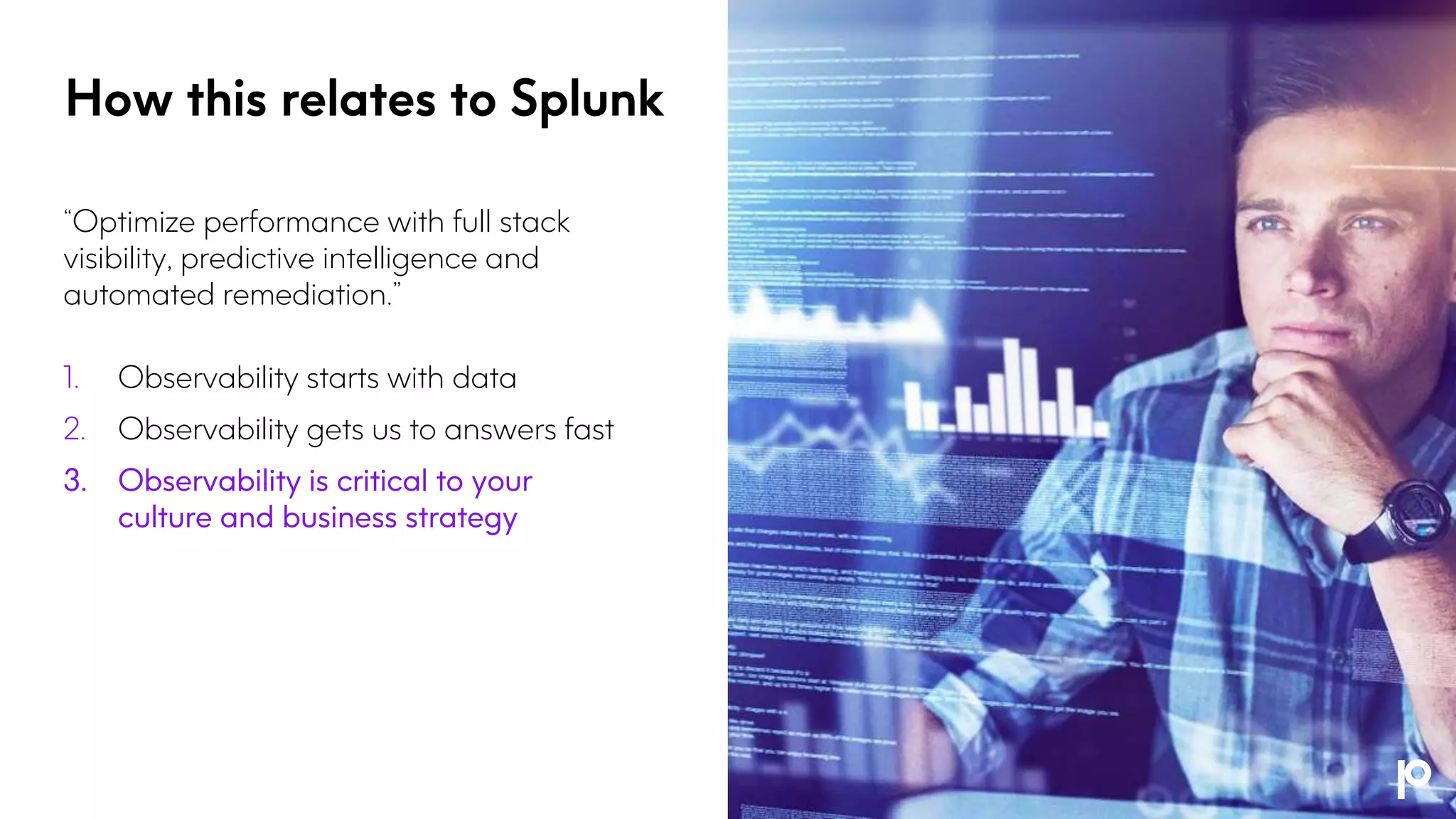 “Optimize performance with full stack
visibility, predictive intelligence and
automated remediation.”
1. Observability starts with data
2. Observability gets us to answers fast
3. Observability is critical to your
culture and business strategy
How this relates to Splunk
 