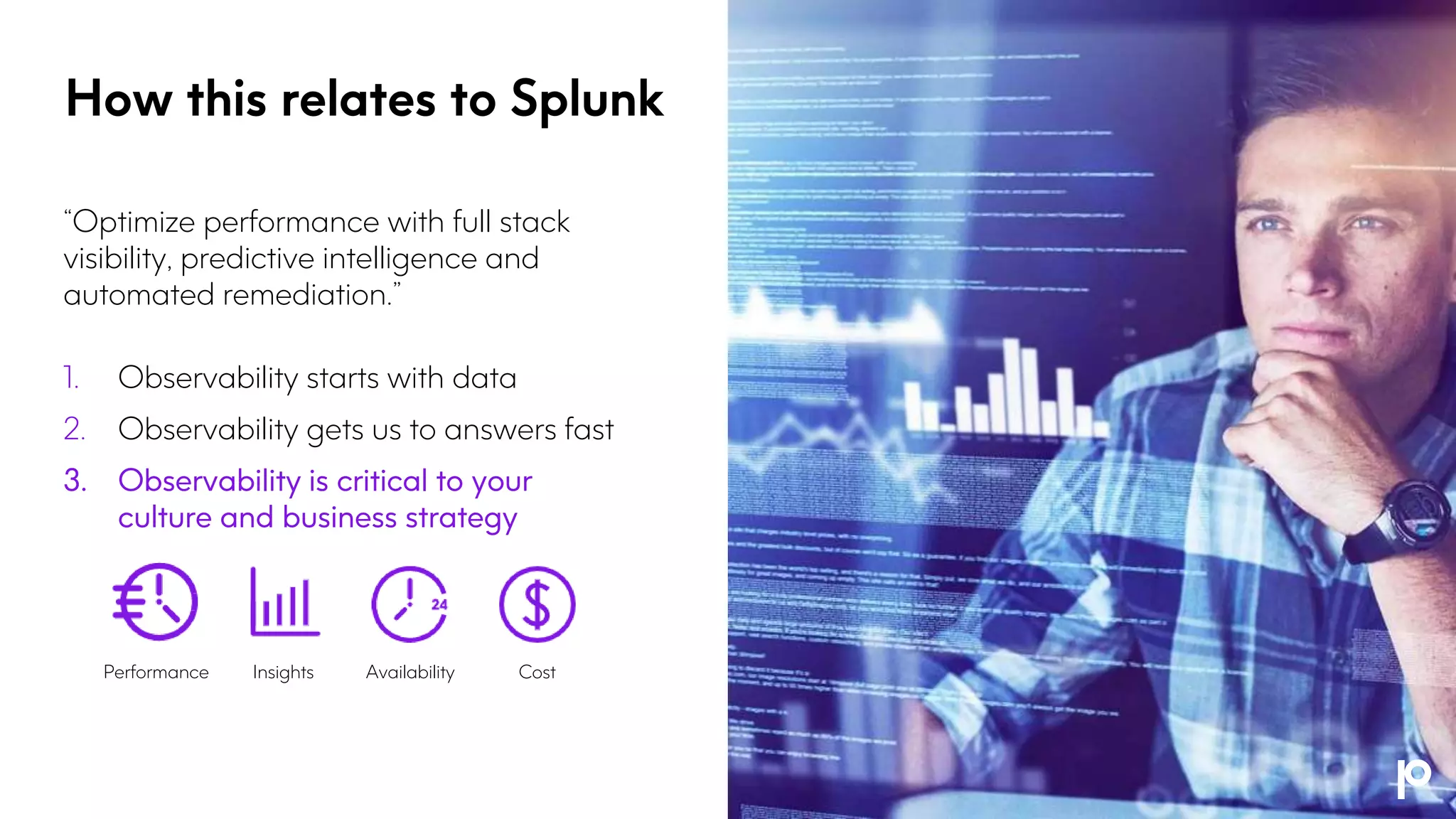 “Optimize performance with full stack
visibility, predictive intelligence and
automated remediation.”
1. Observability starts with data
2. Observability gets us to answers fast
3. Observability is critical to your
culture and business strategy
How this relates to Splunk
Performance Insights Availability Cost
 