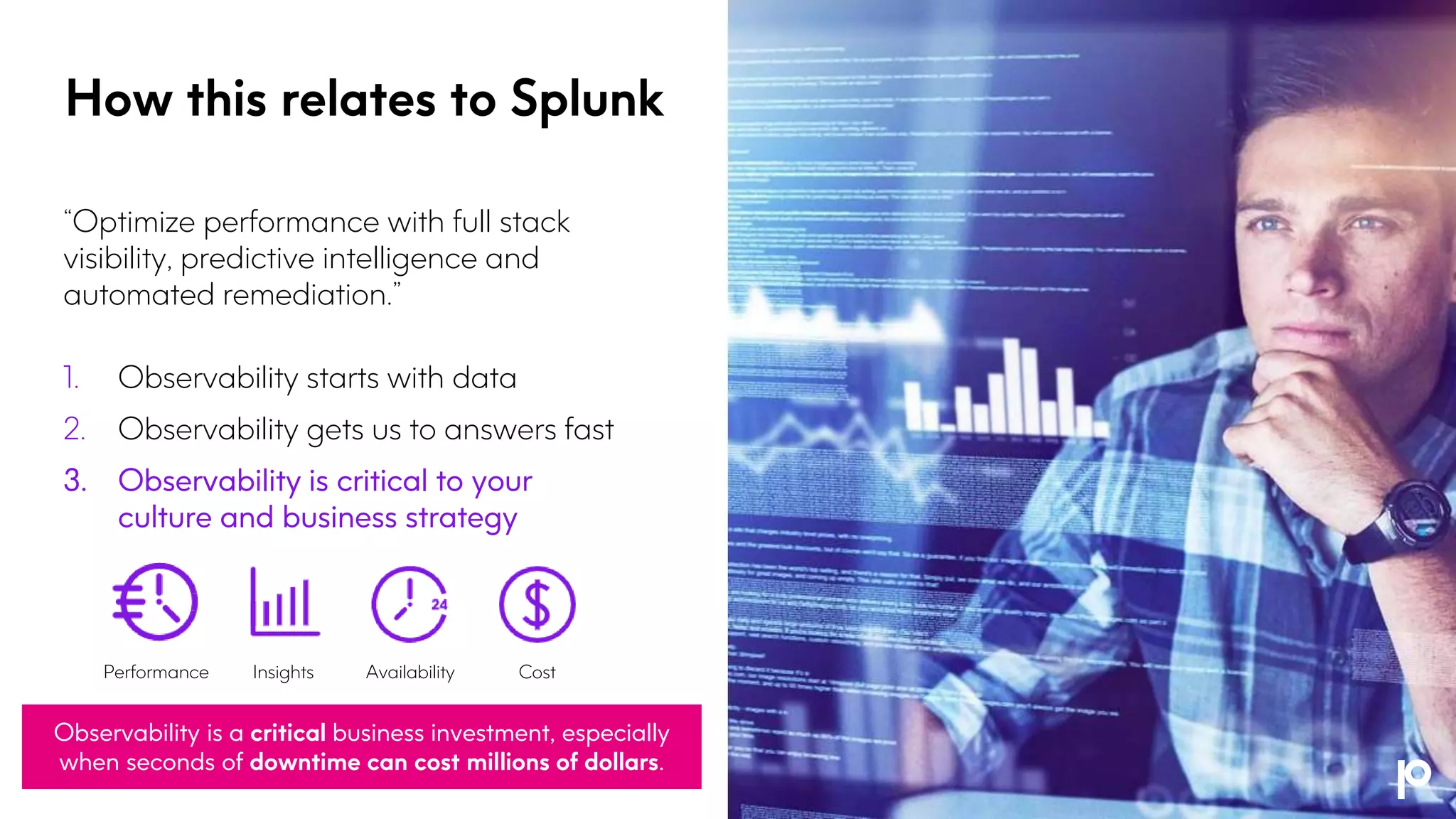 “Optimize performance with full stack
visibility, predictive intelligence and
automated remediation.”
1. Observability starts with data
2. Observability gets us to answers fast
3. Observability is critical to your
culture and business strategy
How this relates to Splunk
Observability is a critical business investment, especially
when seconds of downtime can cost millions of dollars.
Performance Insights Availability Cost
 