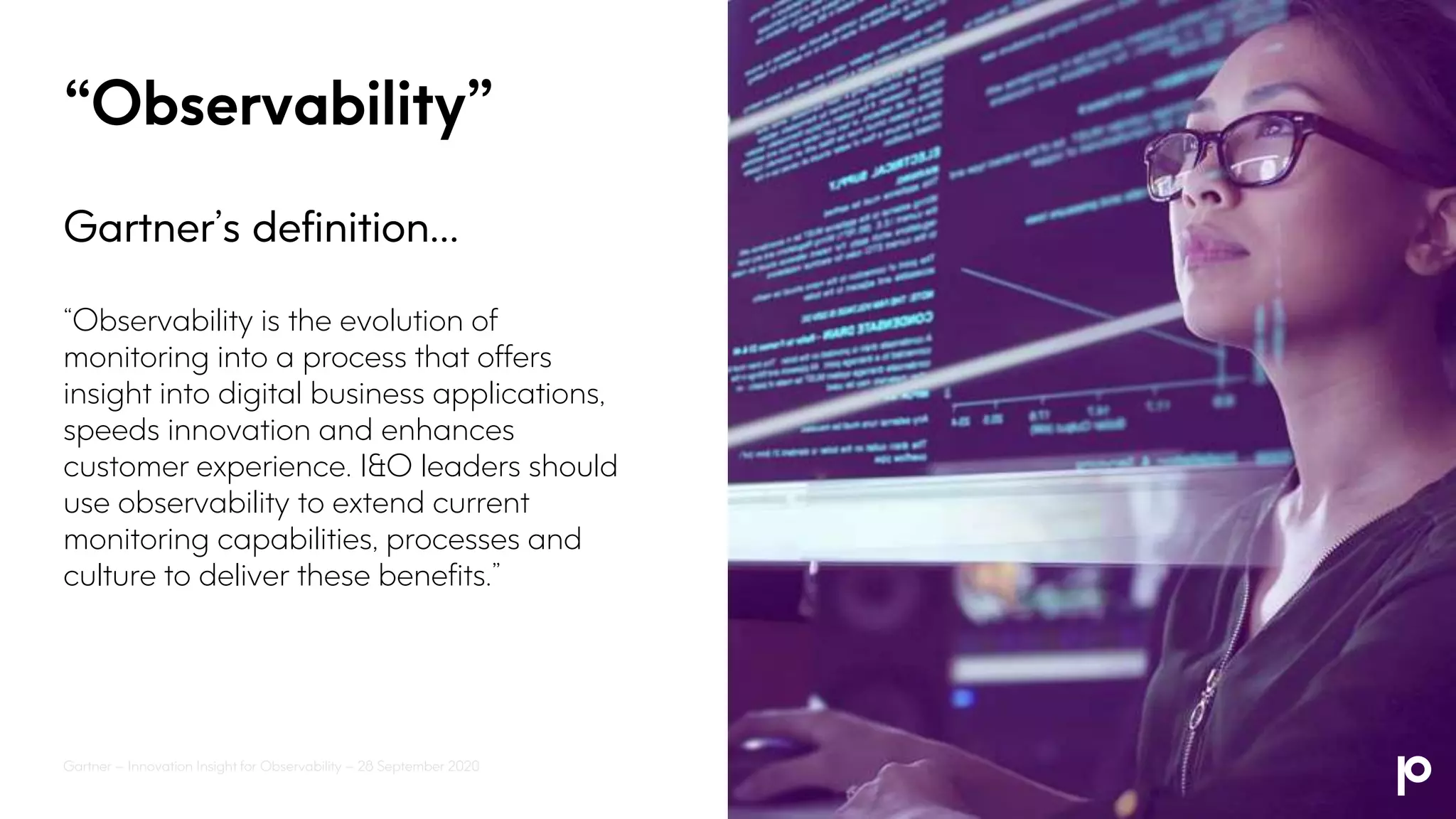 “Observability”
Gartner’s definition…
“Observability is the evolution of
monitoring into a process that offers
insight into digital business applications,
speeds innovation and enhances
customer experience. I&O leaders should
use observability to extend current
monitoring capabilities, processes and
culture to deliver these benefits.”
Gartner – Innovation Insight for Observability – 28 September 2020
 