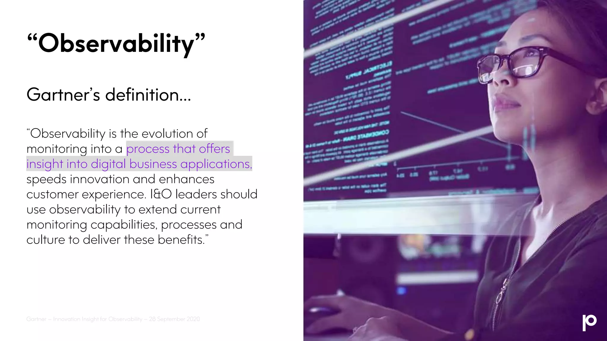 “Observability”
Gartner’s definition…
“Observability is the evolution of
monitoring into a process that offers
insight into digital business applications,
speeds innovation and enhances
customer experience. I&O leaders should
use observability to extend current
monitoring capabilities, processes and
culture to deliver these benefits.”
Gartner – Innovation Insight for Observability – 28 September 2020
 