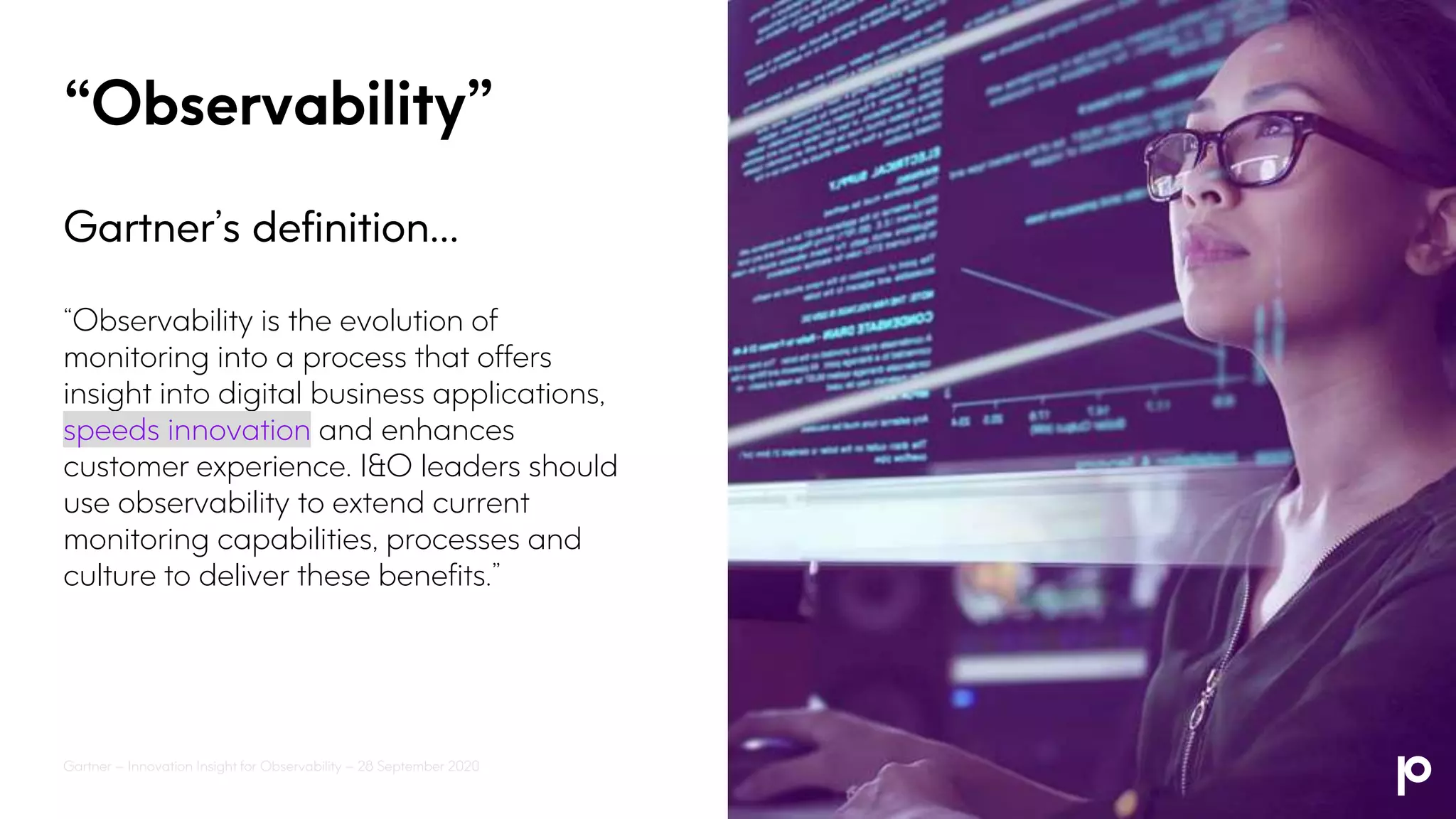 “Observability”
Gartner’s definition…
“Observability is the evolution of
monitoring into a process that offers
insight into digital business applications,
speeds innovation and enhances
customer experience. I&O leaders should
use observability to extend current
monitoring capabilities, processes and
culture to deliver these benefits.”
Gartner – Innovation Insight for Observability – 28 September 2020
 