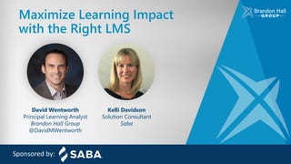 Maximize Learning Impact
with the Right LMS
Sponsored by:
David Wentworth
Principal Learning Analyst
Brandon Hall Group
@DavidMWentworth
Kelli Davidson
Solution Consultant
Saba
 