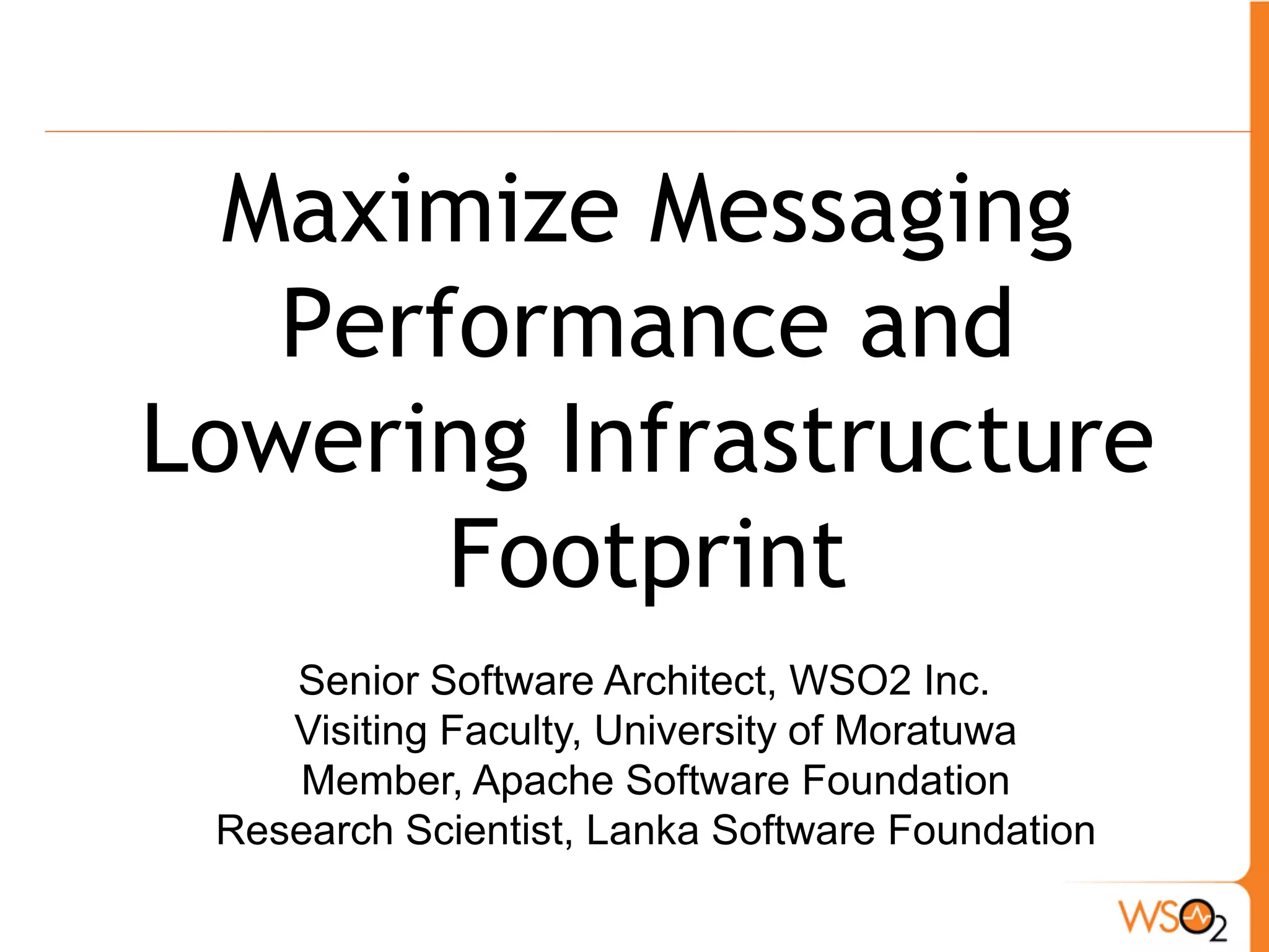 Maximize Messaging
   Performance and
Lowering Infrastructure
       Footprint
    Senior Software Architect, WSO2 Inc.
    Visiting Faculty, University of Moratuwa
    Member, Apache Software Foundation
 Research Scientist, Lanka Software Foundation
 