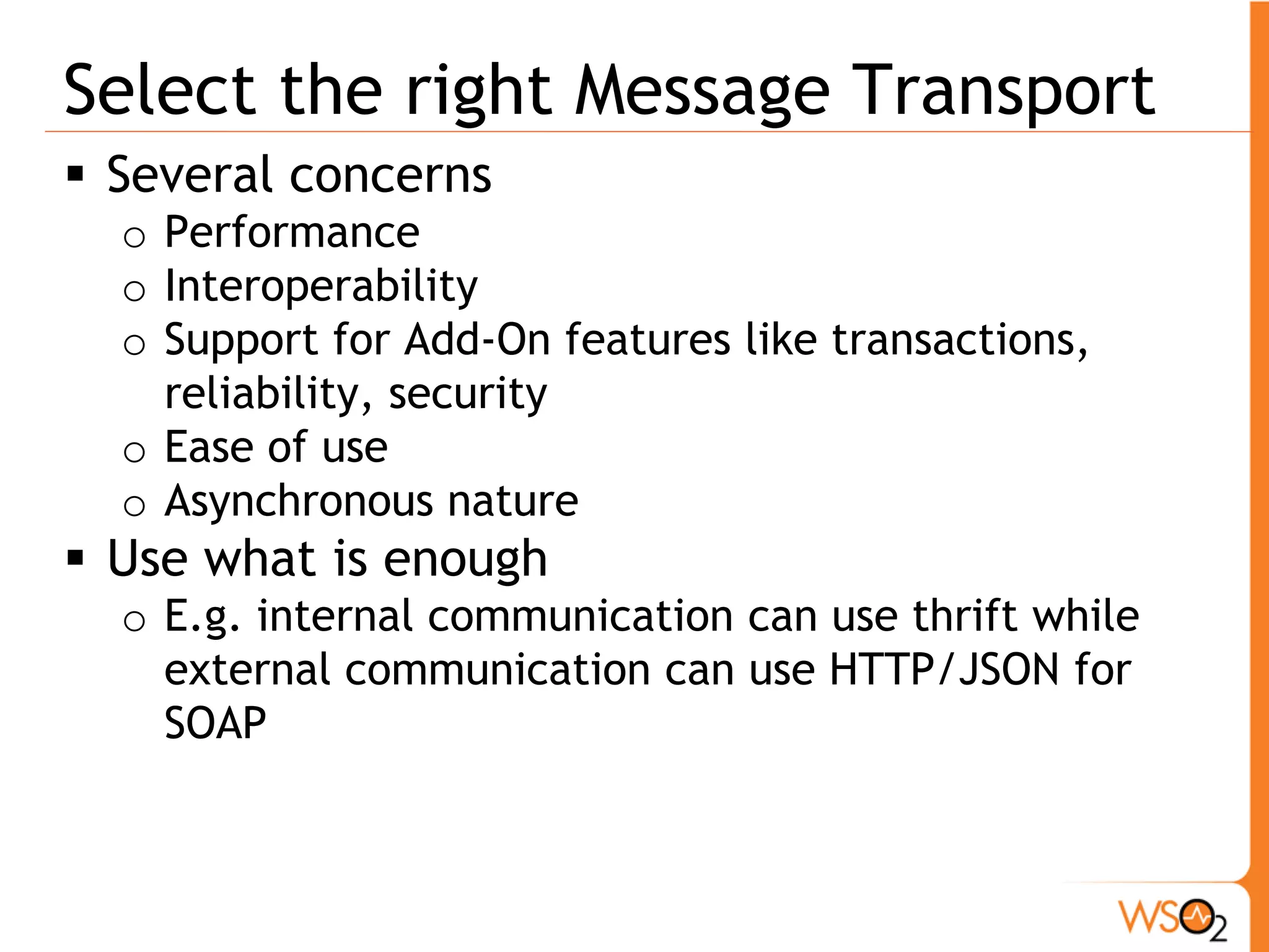 Select the right Message Transport
 Several concerns
  o Performance
  o Interoperability
  o Support for Add-On features like transactions,
    reliability, security
  o Ease of use
  o Asynchronous nature
 Use what is enough
  o E.g. internal communication can use thrift while
    external communication can use HTTP/JSON for
    SOAP
 