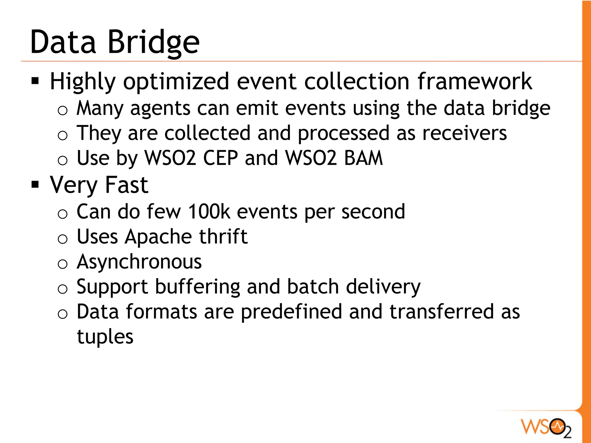 Data Bridge
 Highly optimized event collection framework
  o Many agents can emit events using the data bridge
  o They are collected and processed as receivers
  o Use by WSO2 CEP and WSO2 BAM
 Very Fast
  o   Can do few 100k events per second
  o   Uses Apache thrift
  o   Asynchronous
  o   Support buffering and batch delivery
  o   Data formats are predefined and transferred as
      tuples
 