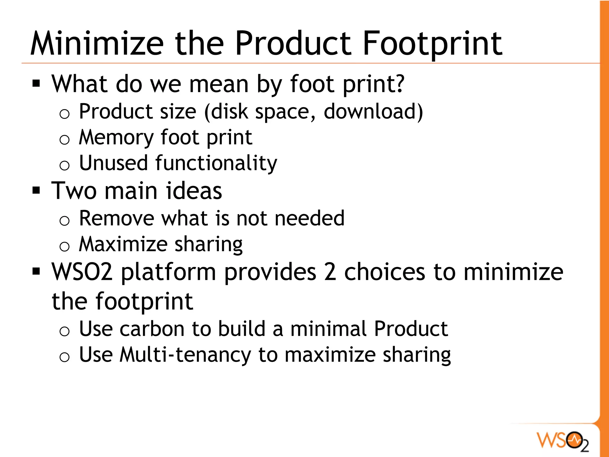 Minimize the Product Footprint
 What do we mean by foot print?
  o Product size (disk space, download)
  o Memory foot print
  o Unused functionality
 Two main ideas
  o Remove what is not needed
  o Maximize sharing
 WSO2 platform provides 2 choices to minimize
  the footprint
  o Use carbon to build a minimal Product
  o Use Multi-tenancy to maximize sharing
 