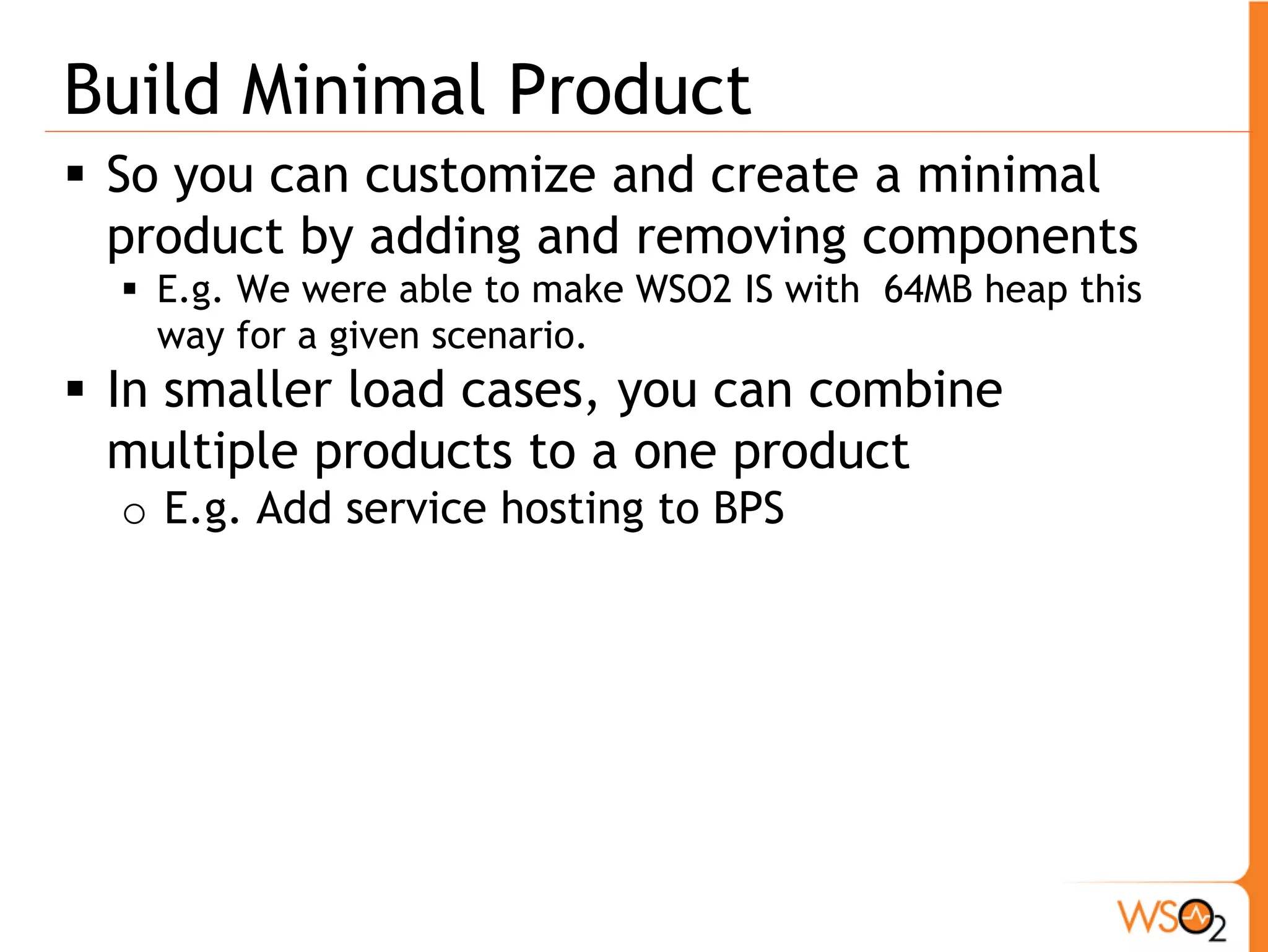 Build Minimal Product
 So you can customize and create a minimal
  product by adding and removing components
   E.g. We were able to make WSO2 IS with 64MB heap this
    way for a given scenario.
 In smaller load cases, you can combine
  multiple products to a one product
  o E.g. Add service hosting to BPS
 