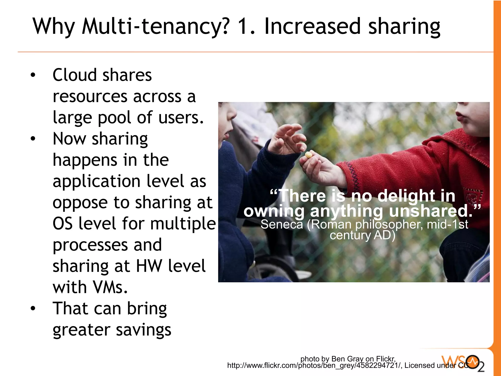 Why Multi-tenancy? 1. Increased sharing

• Cloud shares
  resources across a
  large pool of users.
• Now sharing
  happens in the
  application level as
  oppose to sharing at          “There is no delight in
                              owning anything unshared.”
  OS level for multiple            Seneca (Roman philosopher, mid-1st
                                             century AD)
  processes and
  sharing at HW level
  with VMs.
• That can bring
  greater savings
                                                 photo by Ben Gray on Flickr,
                          http://www.flickr.com/photos/ben_grey/4582294721/, Licensed under CC
 