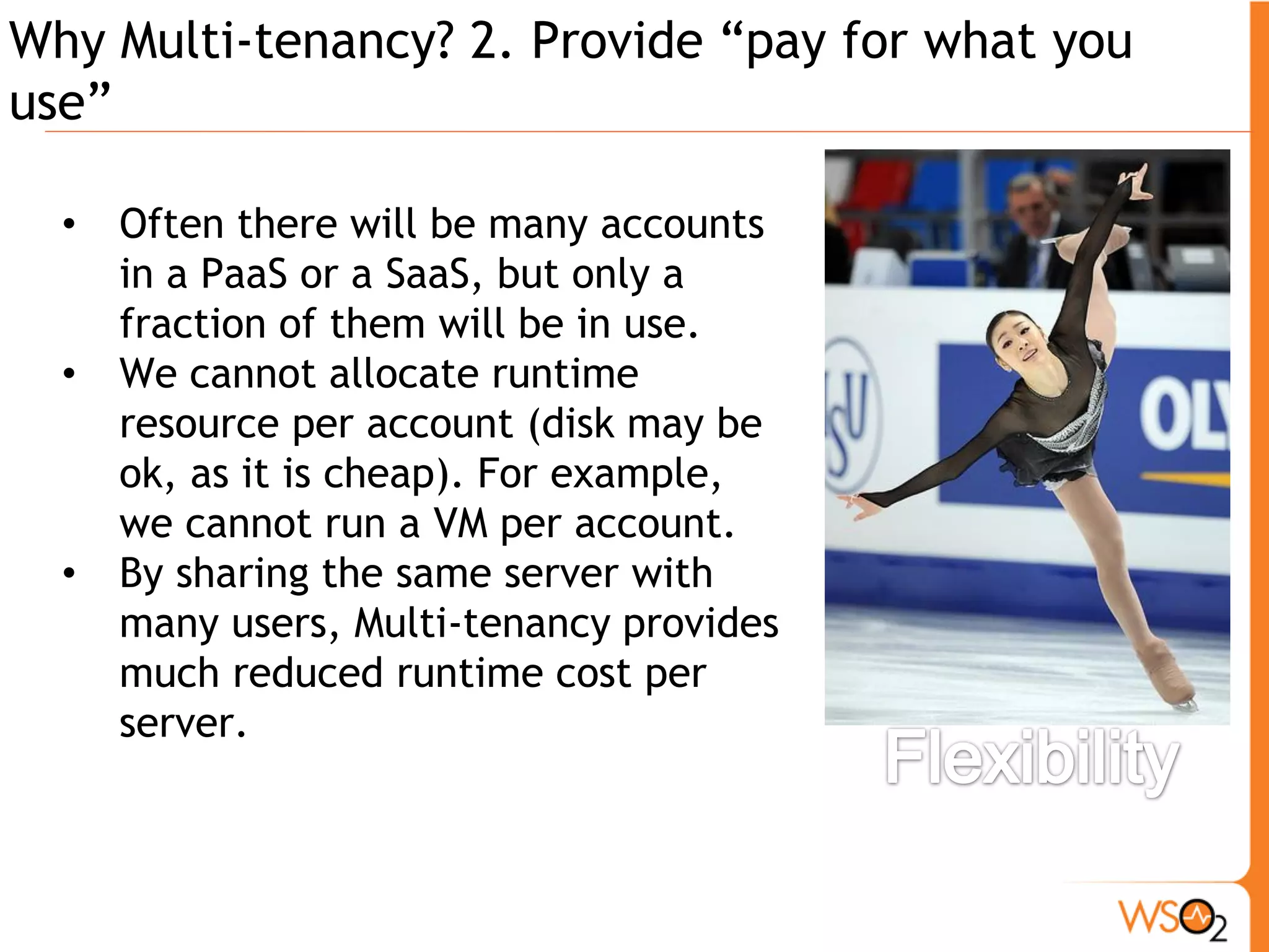 Why Multi-tenancy? 2. Provide “pay for what you
use”

  •   Often there will be many accounts
      in a PaaS or a SaaS, but only a
      fraction of them will be in use.
  •   We cannot allocate runtime
      resource per account (disk may be
      ok, as it is cheap). For example,
      we cannot run a VM per account.
  •   By sharing the same server with
      many users, Multi-tenancy provides
      much reduced runtime cost per
      server.
 