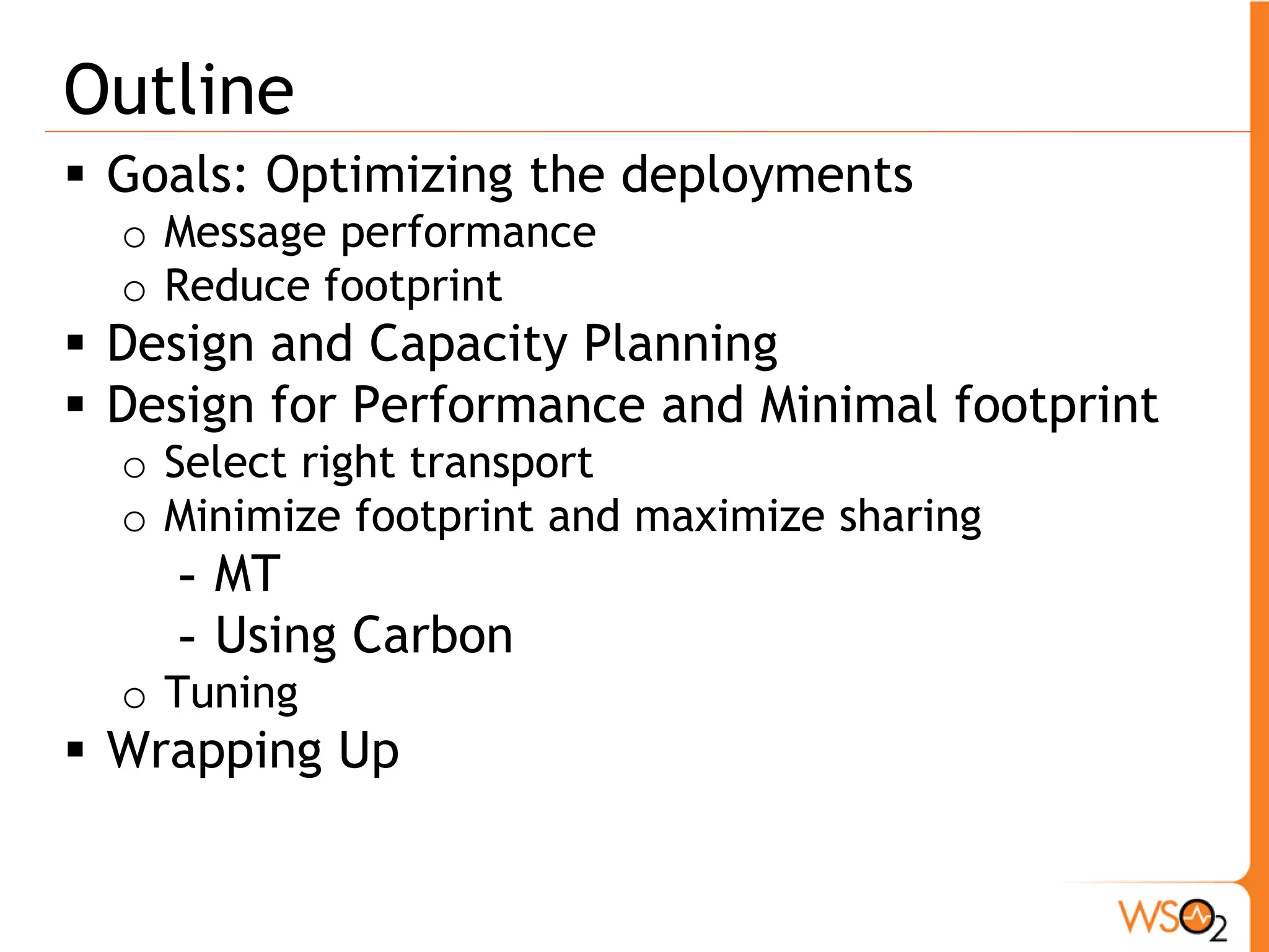 Outline
 Goals: Optimizing the deployments
  o Message performance
  o Reduce footprint
 Design and Capacity Planning
 Design for Performance and Minimal footprint
  o Select right transport
  o Minimize footprint and maximize sharing
    - MT
    - Using Carbon
  o Tuning
 Wrapping Up
 