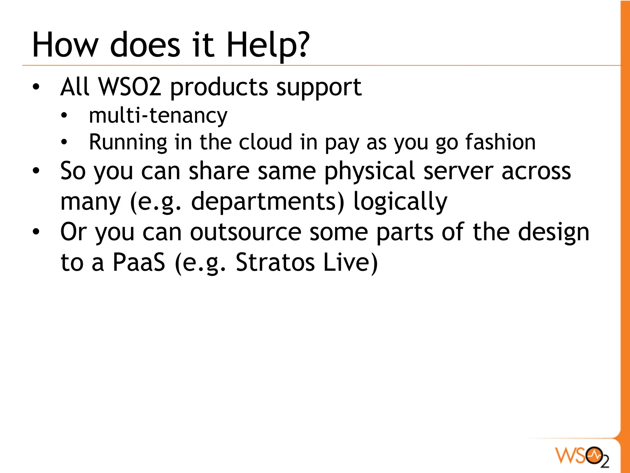 How does it Help?
• All WSO2 products support
  • multi-tenancy
  • Running in the cloud in pay as you go fashion
• So you can share same physical server across
  many (e.g. departments) logically
• Or you can outsource some parts of the design
  to a PaaS (e.g. Stratos Live)
 