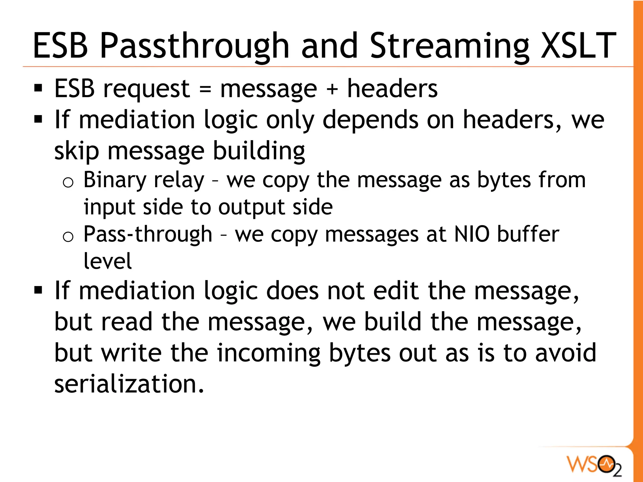 ESB Passthrough and Streaming XSLT
 ESB request = message + headers
 If mediation logic only depends on headers, we
  skip message building
  o Binary relay – we copy the message as bytes from
    input side to output side
  o Pass-through – we copy messages at NIO buffer
    level
 If mediation logic does not edit the message,
  but read the message, we build the message,
  but write the incoming bytes out as is to avoid
  serialization.
 