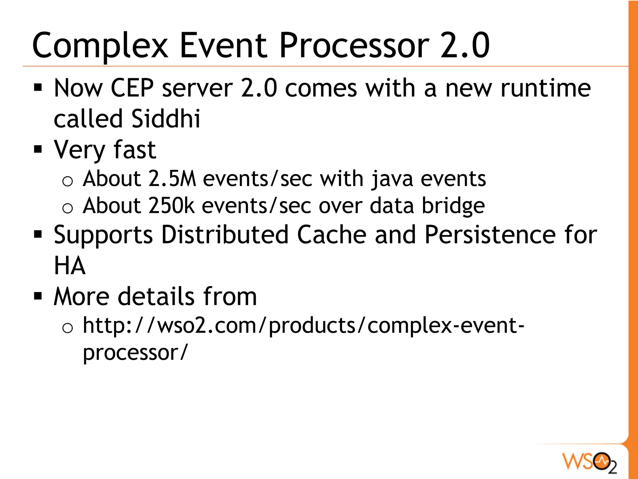 Complex Event Processor 2.0
 Now CEP server 2.0 comes with a new runtime
  called Siddhi
 Very fast
  o About 2.5M events/sec with java events
  o About 250k events/sec over data bridge
 Supports Distributed Cache and Persistence for
  HA
 More details from
  o http://wso2.com/products/complex-event-
    processor/
 