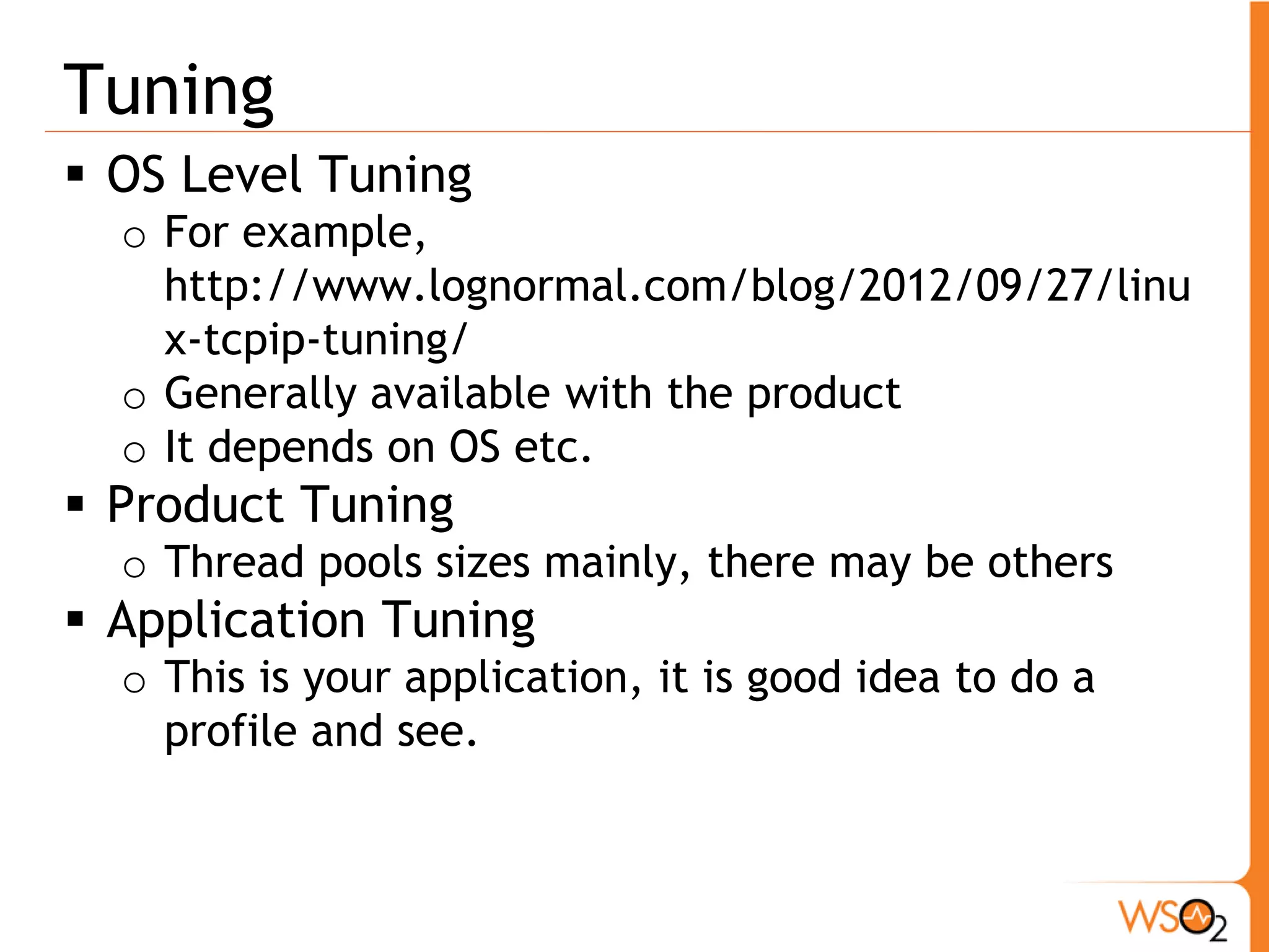 Tuning
 OS Level Tuning
  o For example,
    http://www.lognormal.com/blog/2012/09/27/linu
    x-tcpip-tuning/
  o Generally available with the product
  o It depends on OS etc.
 Product Tuning
  o Thread pools sizes mainly, there may be others
 Application Tuning
  o This is your application, it is good idea to do a
    profile and see.
 