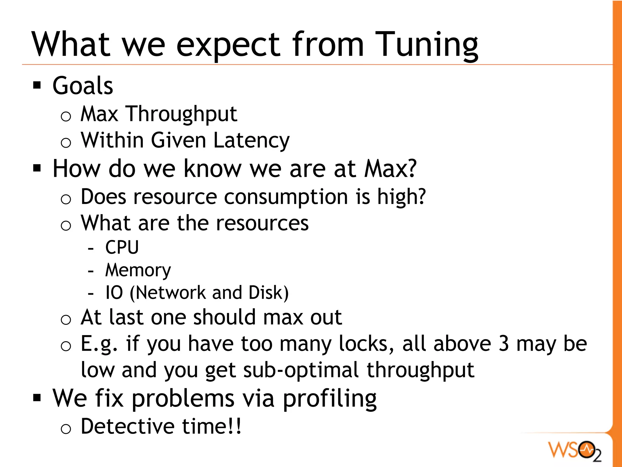 What we expect from Tuning
 Goals
  o Max Throughput
  o Within Given Latency
 How do we know we are at Max?
  o Does resource consumption is high?
  o What are the resources
     - CPU
     - Memory
     - IO (Network and Disk)
  o At last one should max out
  o E.g. if you have too many locks, all above 3 may be
    low and you get sub-optimal throughput
 We fix problems via profiling
  o Detective time!!
 