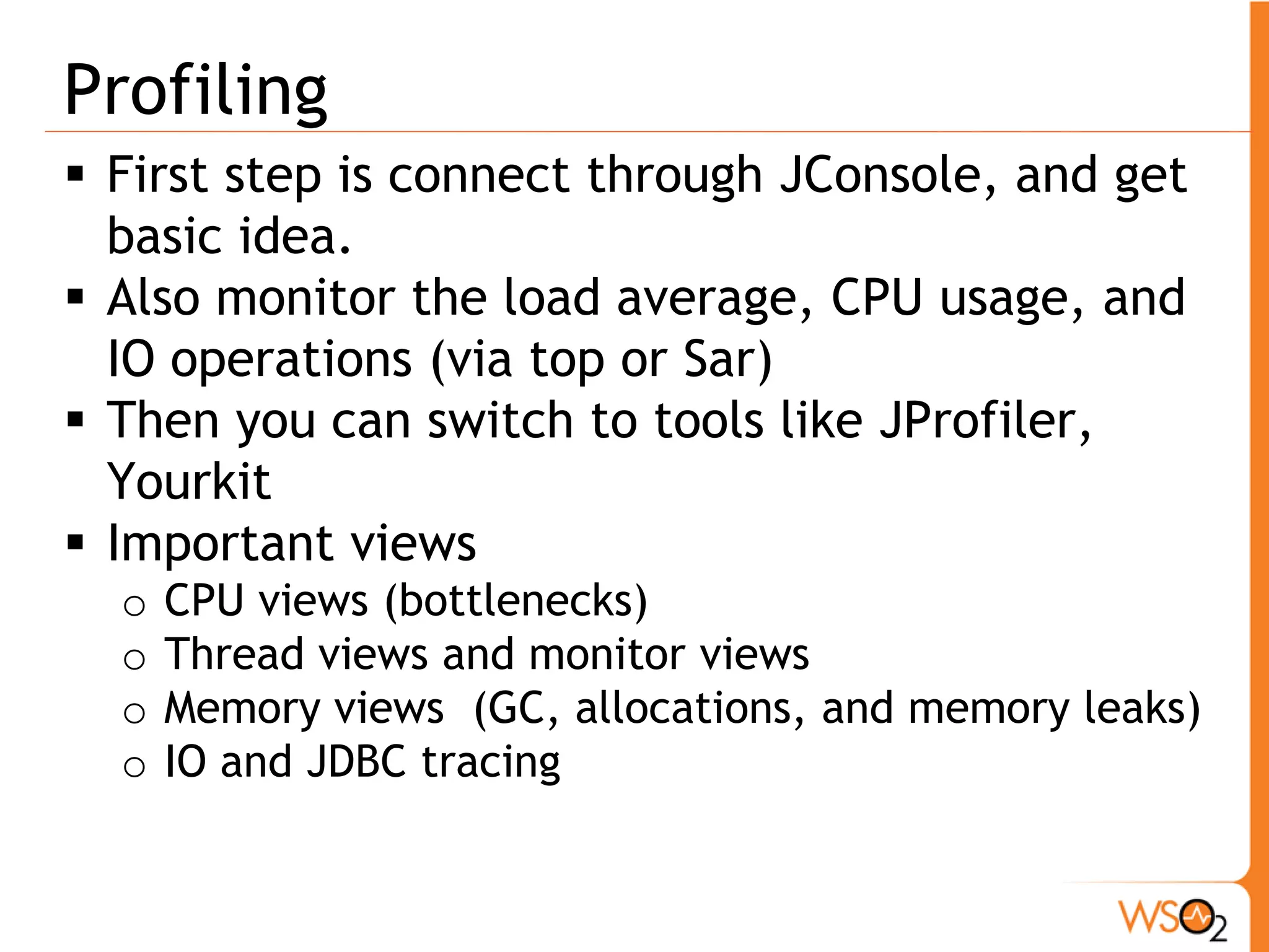 Profiling
 First step is connect through JConsole, and get
  basic idea.
 Also monitor the load average, CPU usage, and
  IO operations (via top or Sar)
 Then you can switch to tools like JProfiler,
  Yourkit
 Important views
  o   CPU views (bottlenecks)
  o   Thread views and monitor views
  o   Memory views (GC, allocations, and memory leaks)
  o   IO and JDBC tracing
 