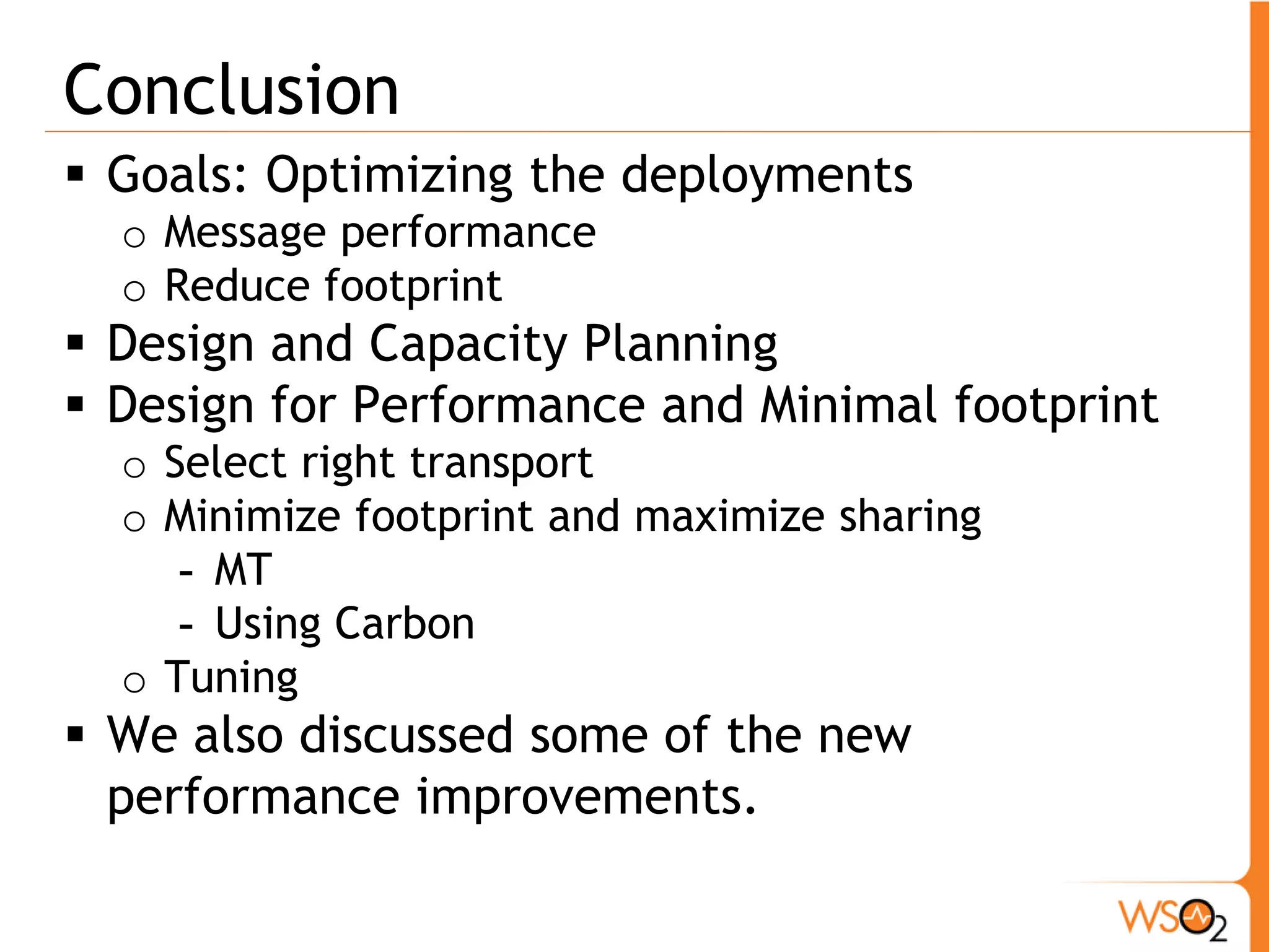 Conclusion
 Goals: Optimizing the deployments
  o Message performance
  o Reduce footprint
 Design and Capacity Planning
 Design for Performance and Minimal footprint
  o Select right transport
  o Minimize footprint and maximize sharing
     - MT
     - Using Carbon
  o Tuning
 We also discussed some of the new
  performance improvements.
 
